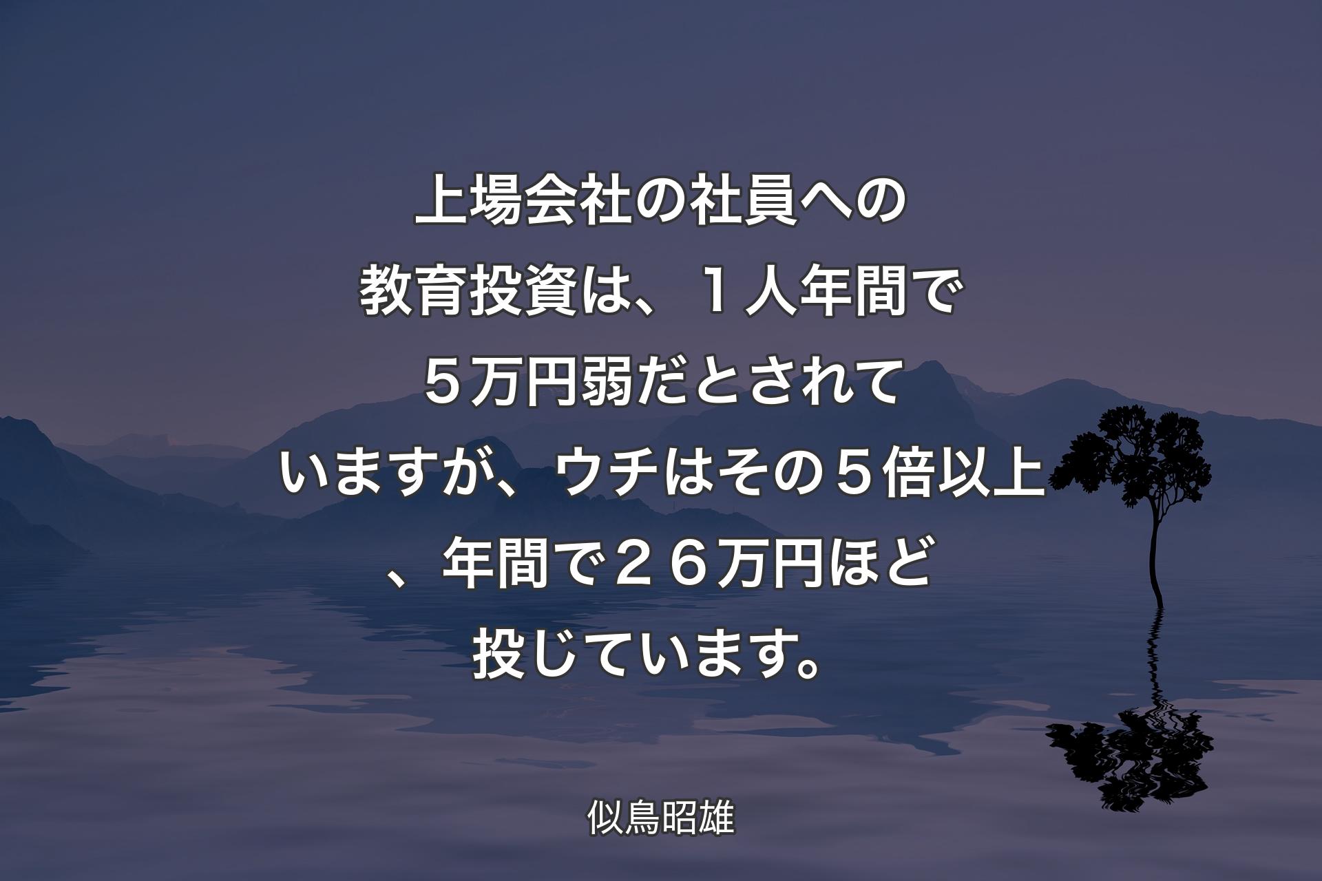 上場会社の社員への教育投資は、１人年間で５万円弱だとされていますが、ウチはその５倍以上、年間で２６万円ほど投じています。 - 似鳥昭雄