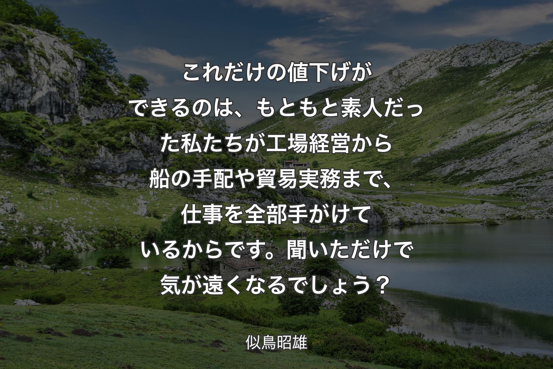 これだけの値下げができるのは、もともと素人だった私たちが工場経営から船の手配や貿易実務まで、仕事を全部手がけているからです。聞いただけで気が遠くなるでしょう？ - 似鳥昭雄