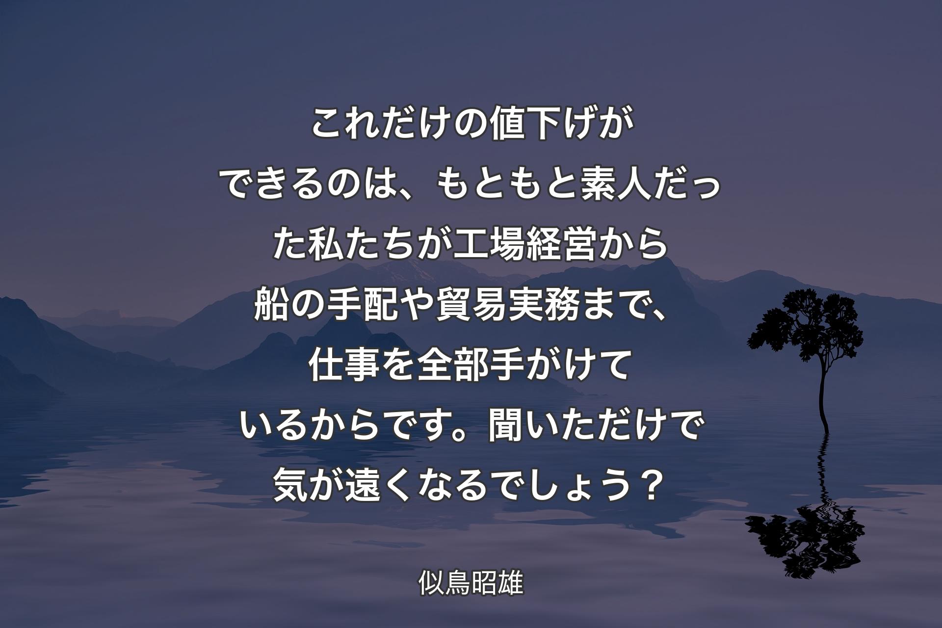 これだけの値下げができるのは、もともと素人だった私たちが工場経営から船の手配や貿易実務まで、仕事を全部手がけているからです。聞いただけで気が遠くなるでしょう？ - 似鳥昭雄