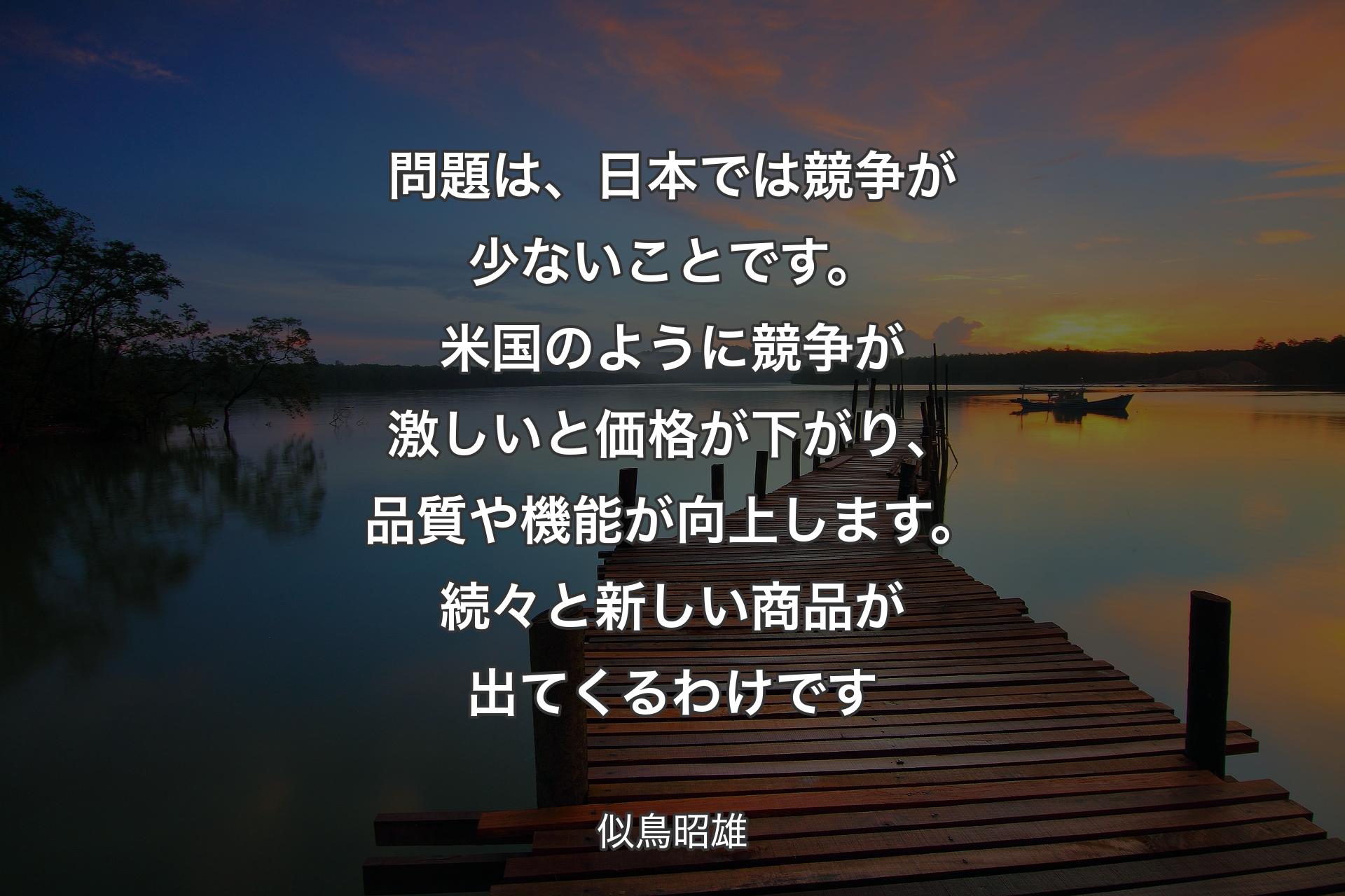 問題は、日本では競争が少ないことです。米国のように競争が激しいと価格が下がり、品質や機能が向上します。続々と新しい商品が出てくるわけです - 似鳥昭雄