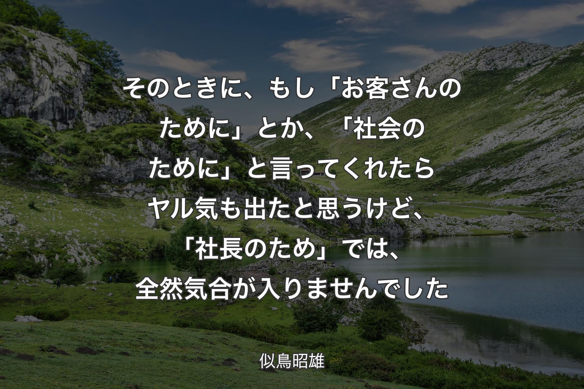 そのときに、もし「お客さんのために」とか、「社会のために」と言ってくれたらヤル気も出たと思うけど、「社長のため」では、全然気合が入りませんでした - 似鳥昭雄