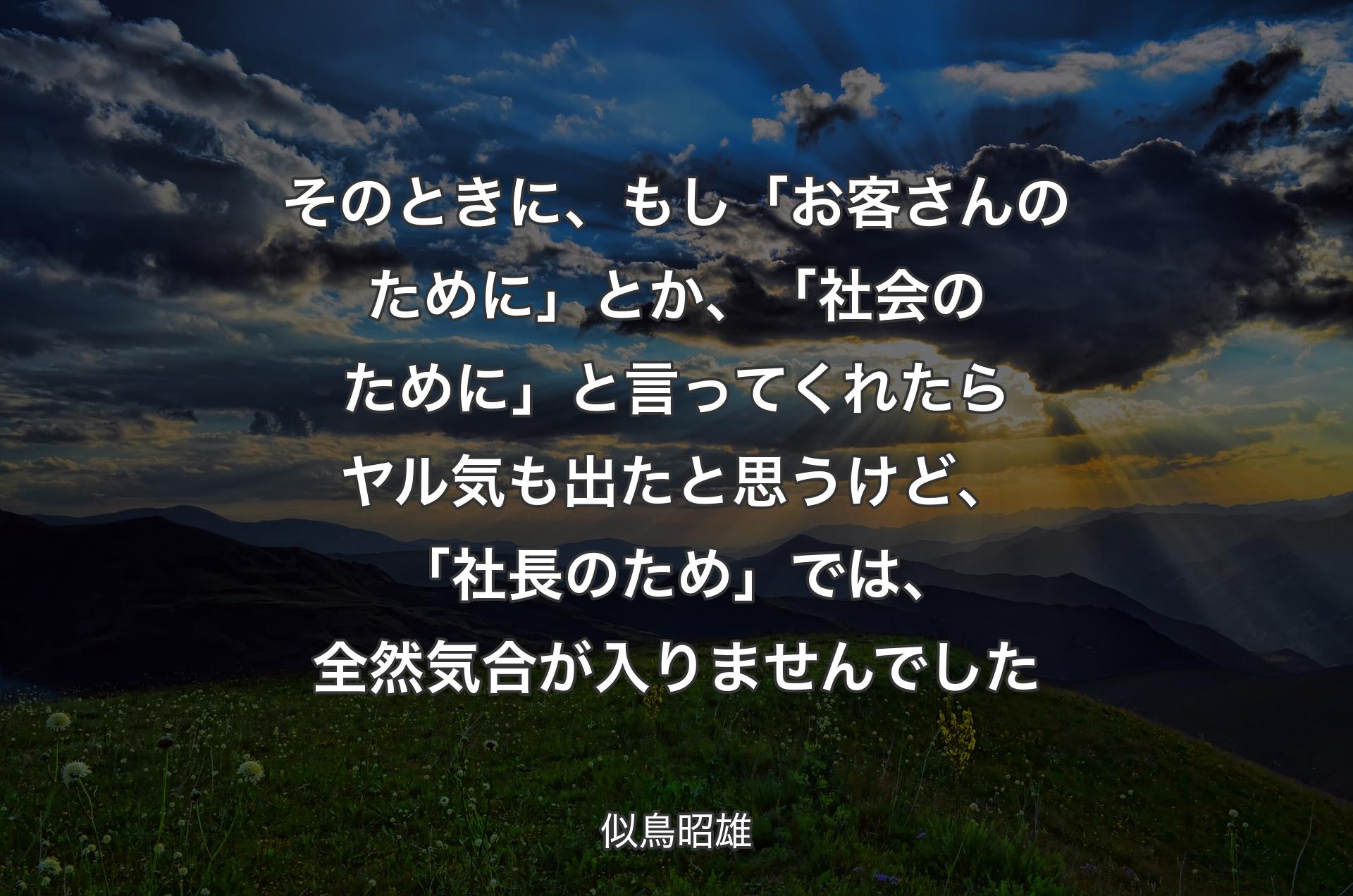 そのときに、もし「お客さんのために」とか、「社会のために」と言ってくれたらヤル気も出たと思うけど、「社長のため」では、全然気合が入りませんでした - 似鳥昭雄