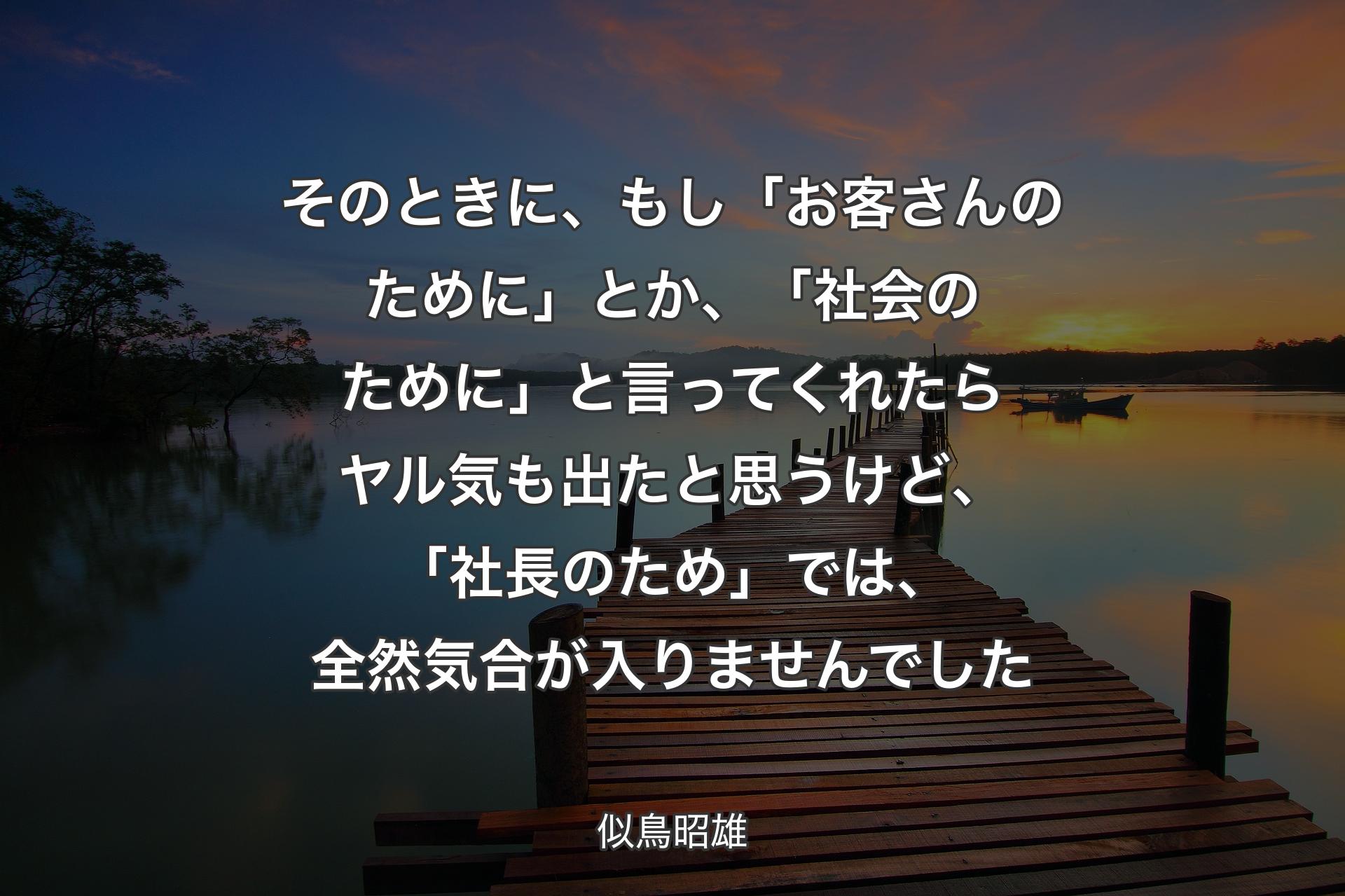 そのときに、もし「お客さんのために」とか、「社会のために」と言ってくれたらヤル気も出たと思うけど、「社長のため」では、全然気合が入りませんでした - 似鳥昭雄