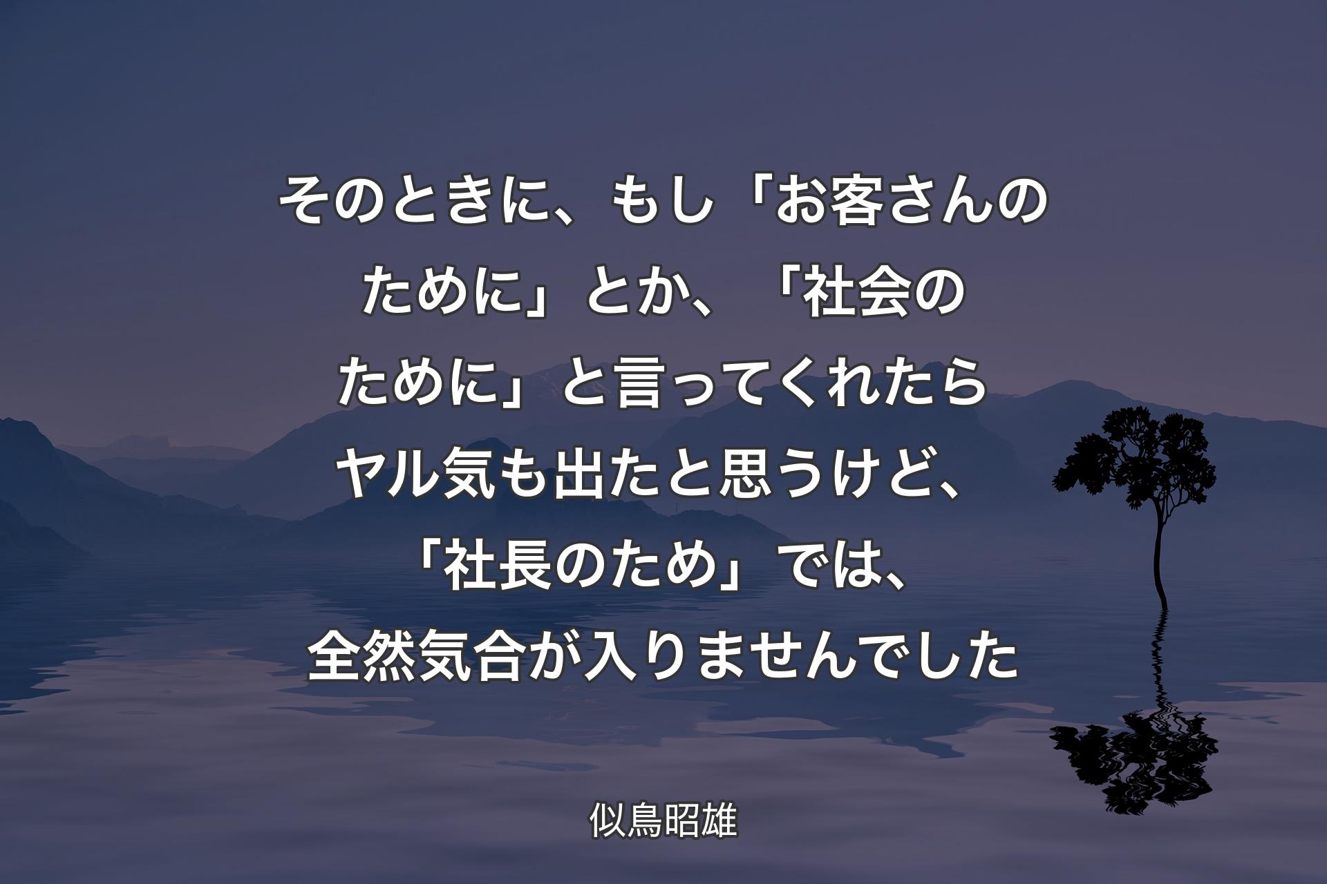 そのときに、もし「お客さんのために」とか、「社会のために」と言ってくれたらヤル気も出たと思うけど、「社長のため」では、全然気合が入りませんでした - 似鳥昭雄