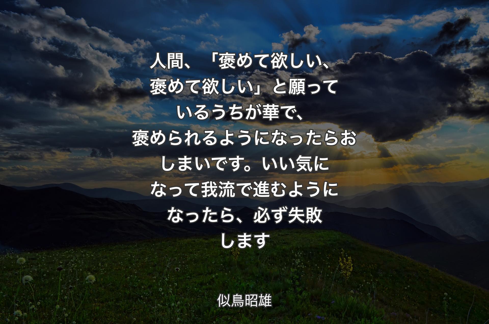 人間、「褒めて欲しい、褒めて欲しい」と願っているうちが華で、褒められるようになったらおしまいです。いい気になって我流で進むようになったら、必ず失敗します - 似鳥昭雄