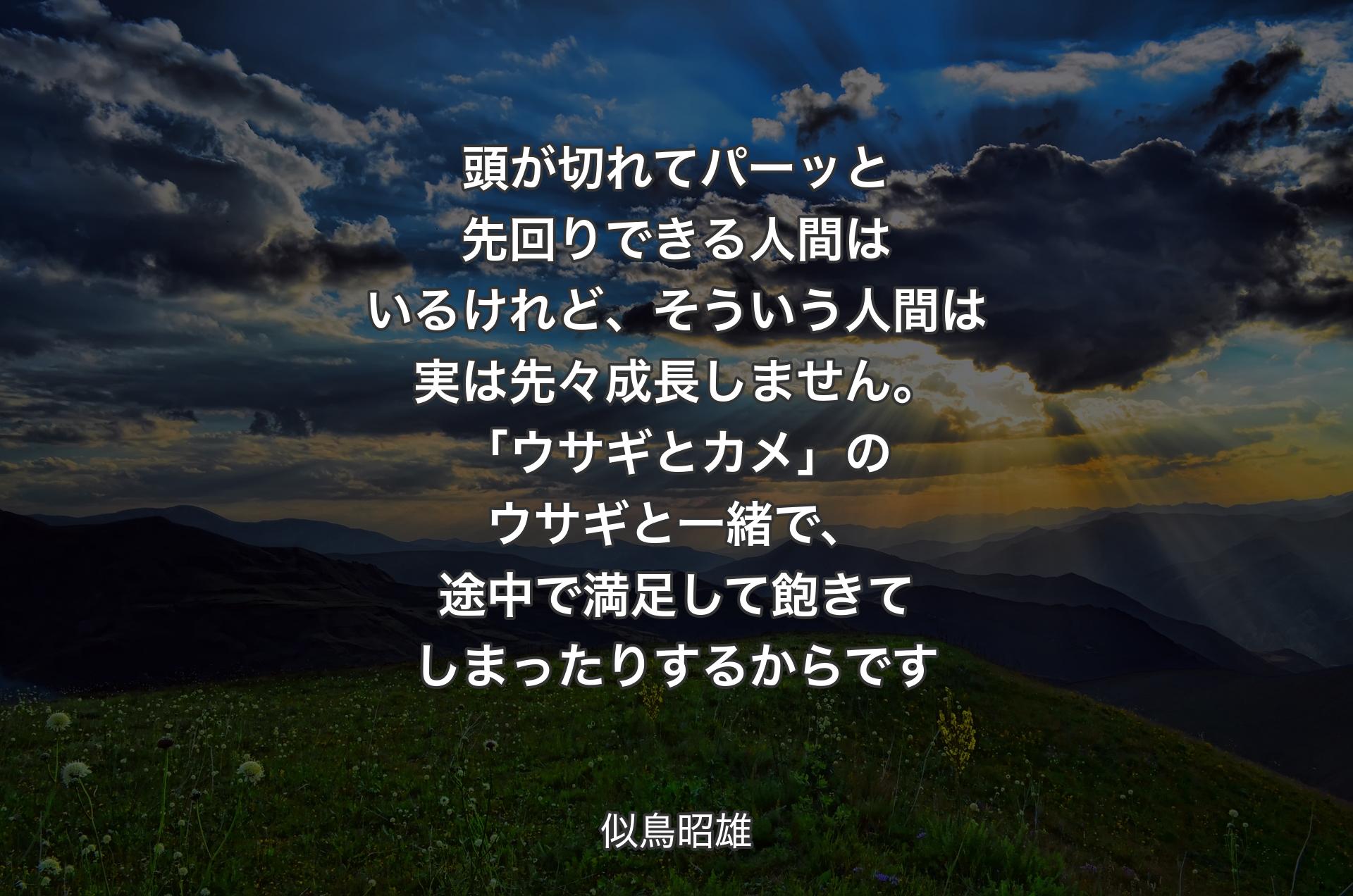 頭が切れてパーッと先回りできる人間はいるけれど、そういう人間は実は先々成長しません。「ウサギとカメ」のウサギと一緒で、途中で満足して飽きてしまったりするからです - 似鳥昭雄