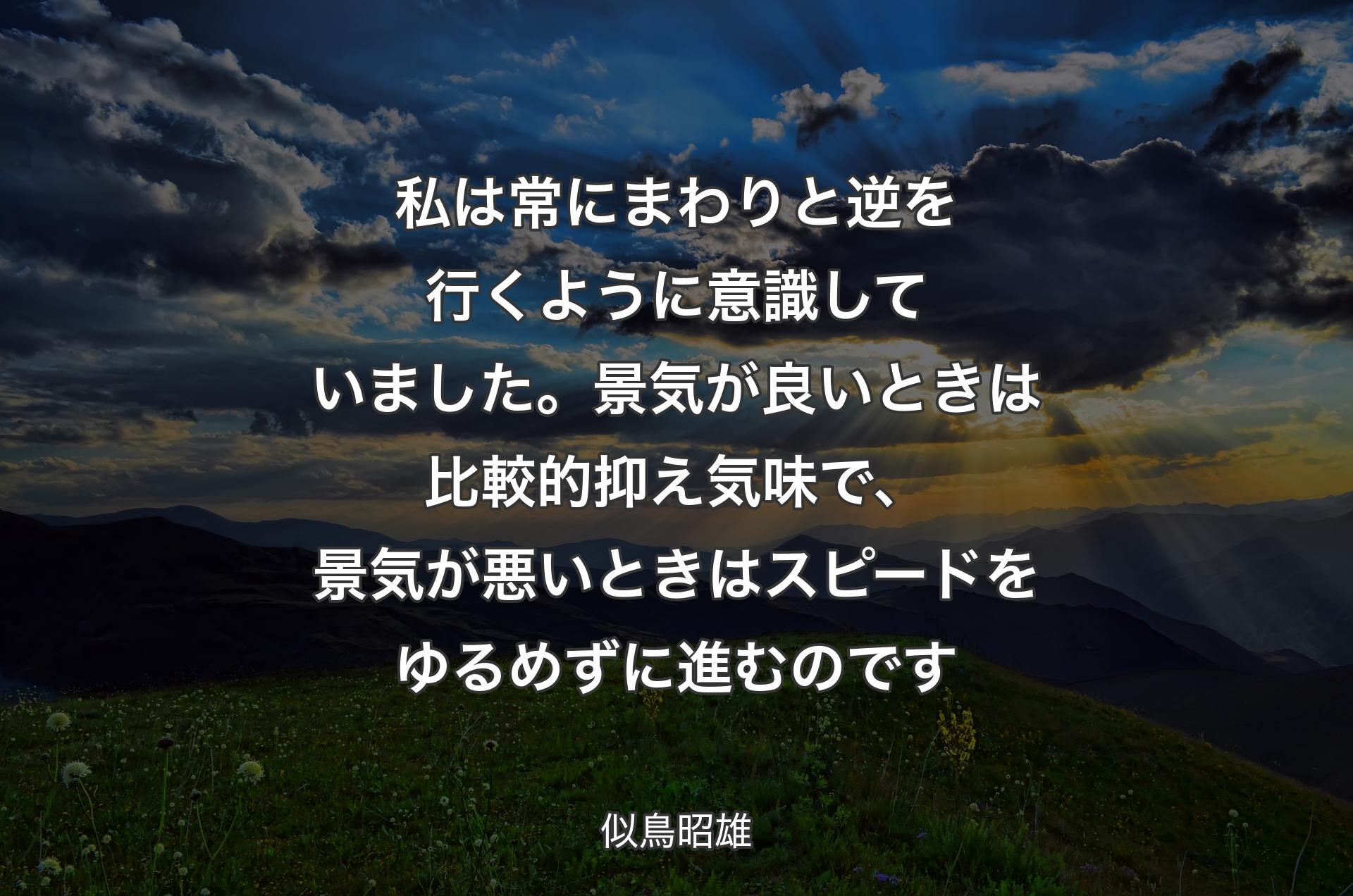 私は常にまわりと逆を行くように意識していました。景気が良いときは比較的抑え気味で、景気が悪いときはスピードをゆるめずに進むのです - 似鳥昭雄