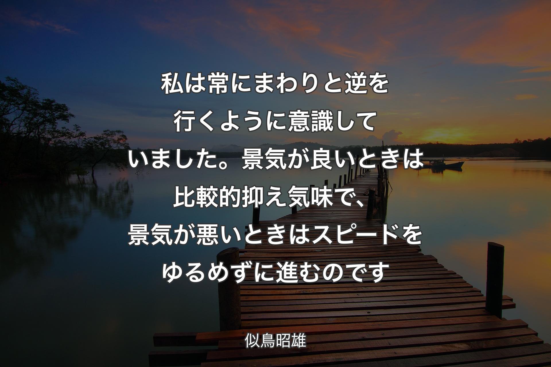 【背景3】私は常にまわりと逆を行くように意識していました。景気が良いときは比較的抑え気味で、景気が悪いときはスピードをゆるめずに進むのです - 似鳥昭雄