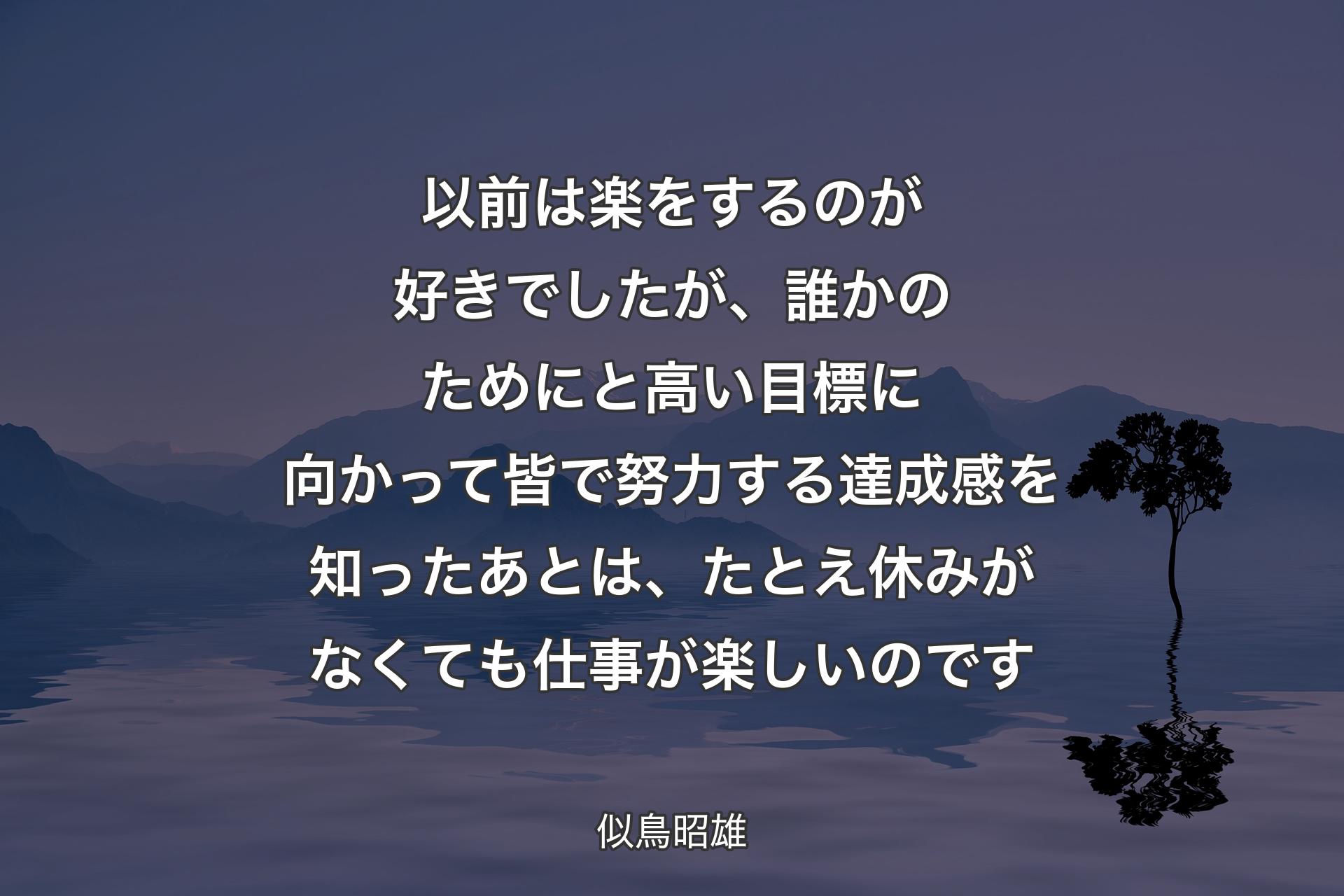 以前は楽をするのが好きでしたが、誰かのためにと高い目標に向かって皆で努力する達成感を知ったあとは、たとえ休みがなくても仕事が楽しいのです - 似鳥昭雄