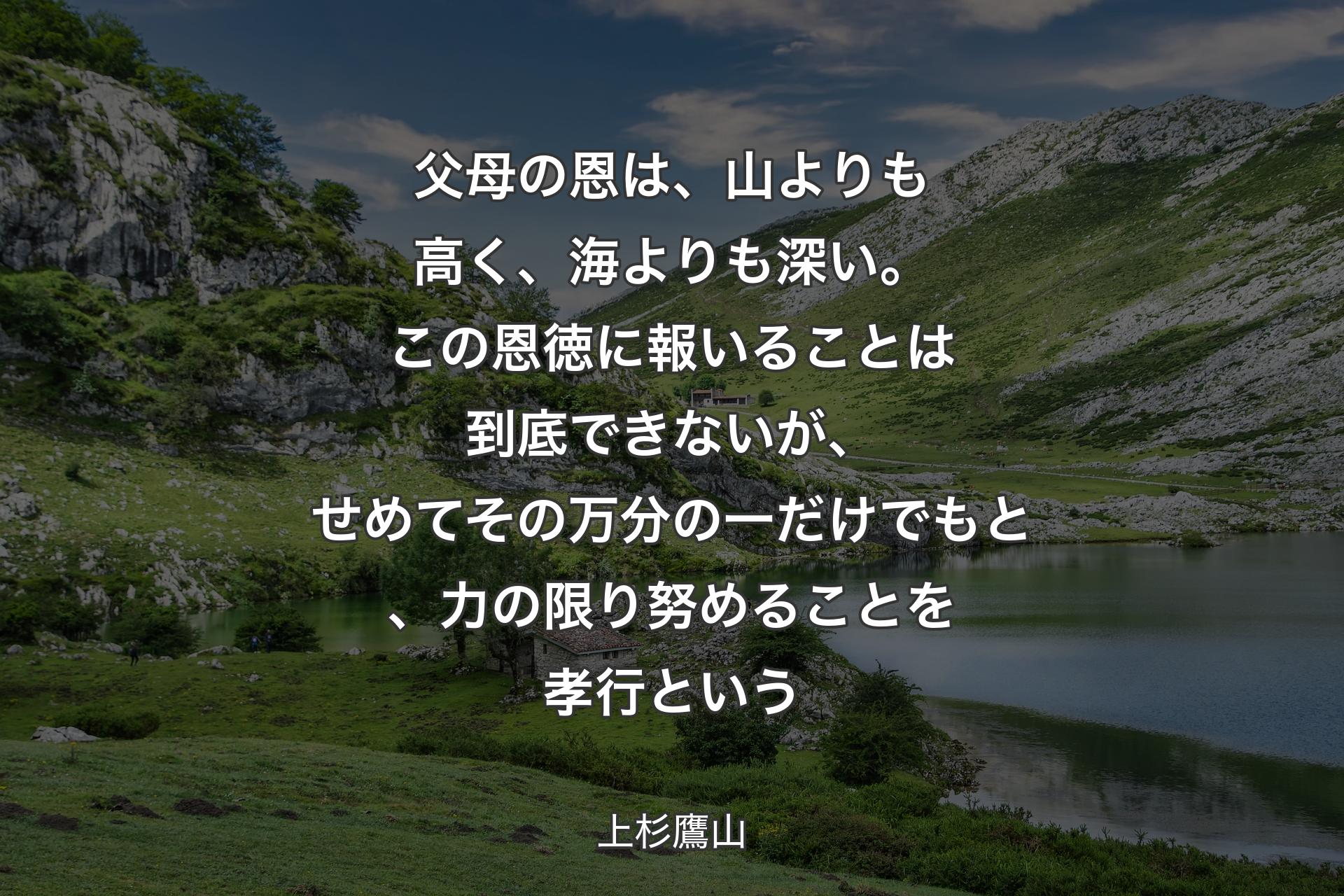 父母の恩は、山よりも高く、海よりも深い。この恩徳に報いることは到底できないが、せめてその万分の一だけでもと、力の限り努めることを孝行という - 上杉鷹山