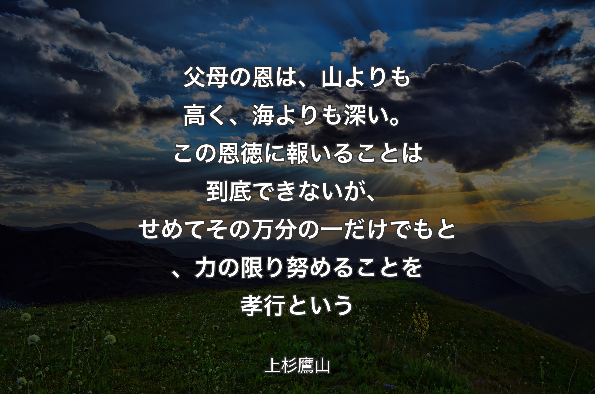 父母の恩は、山よりも高く、海よりも深い。この恩徳に報いることは到底できないが、せめてその万分の一だけでもと、力の限り努めることを孝行という - 上杉鷹山