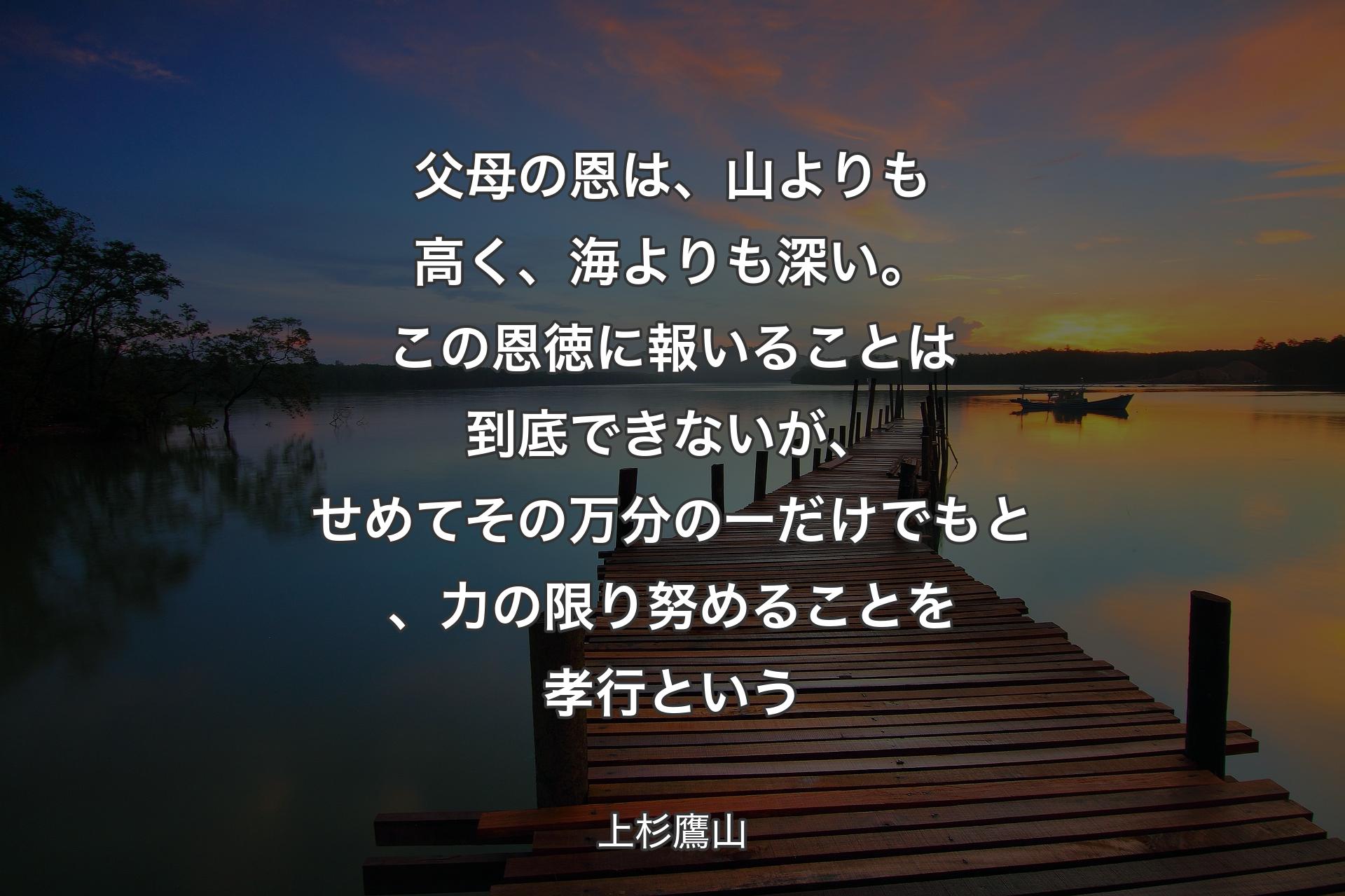 父母の恩は、山よりも高く、海よりも深い。この恩徳に報いることは到底できないが、せめてその万分の一だけでもと、力の限り努めることを孝行という - 上杉鷹山