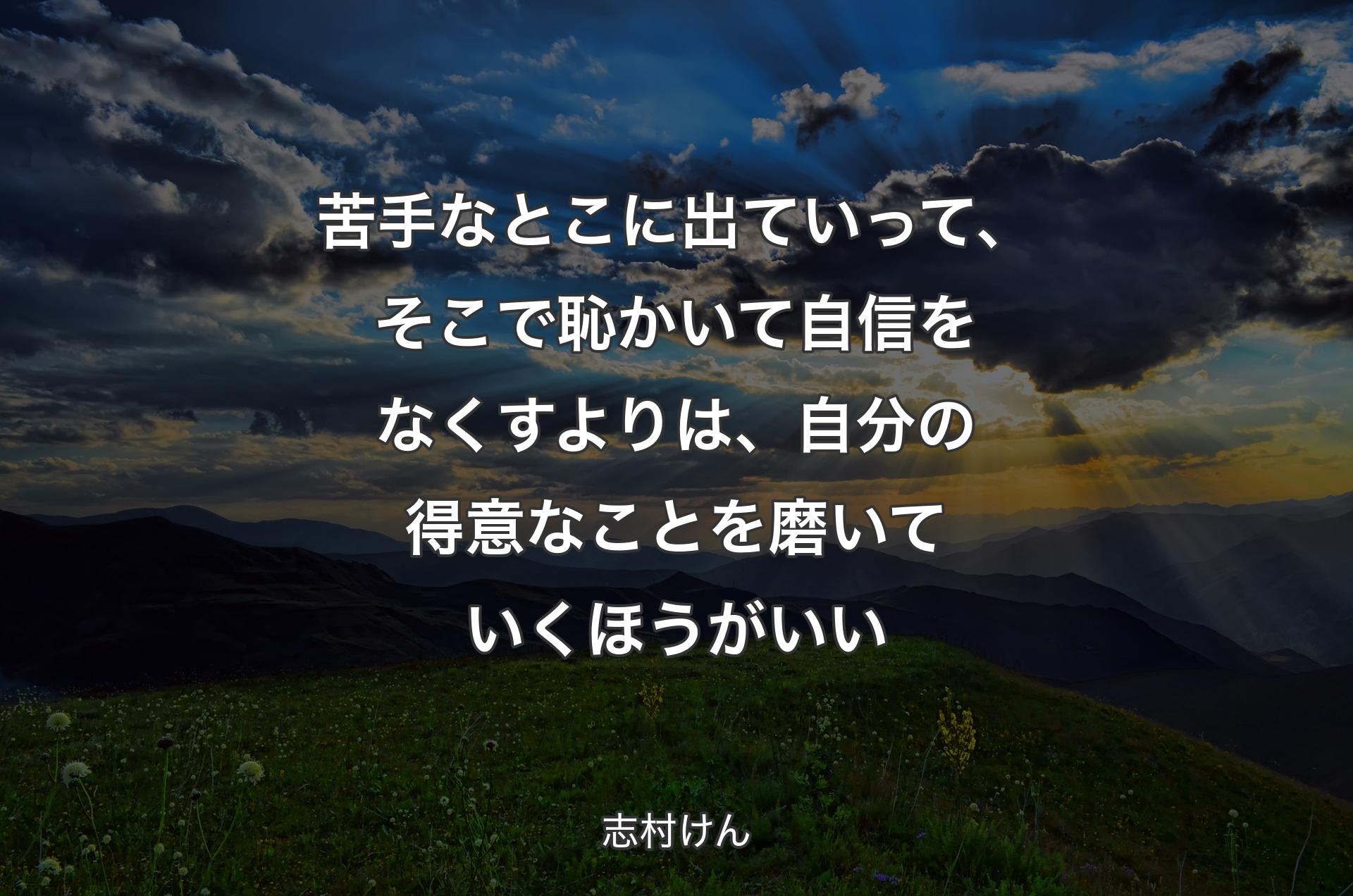 苦手なとこに出ていって、そこで恥かいて自信をなくすよりは、自分の得意なことを磨いていくほうがいい - 志村けん