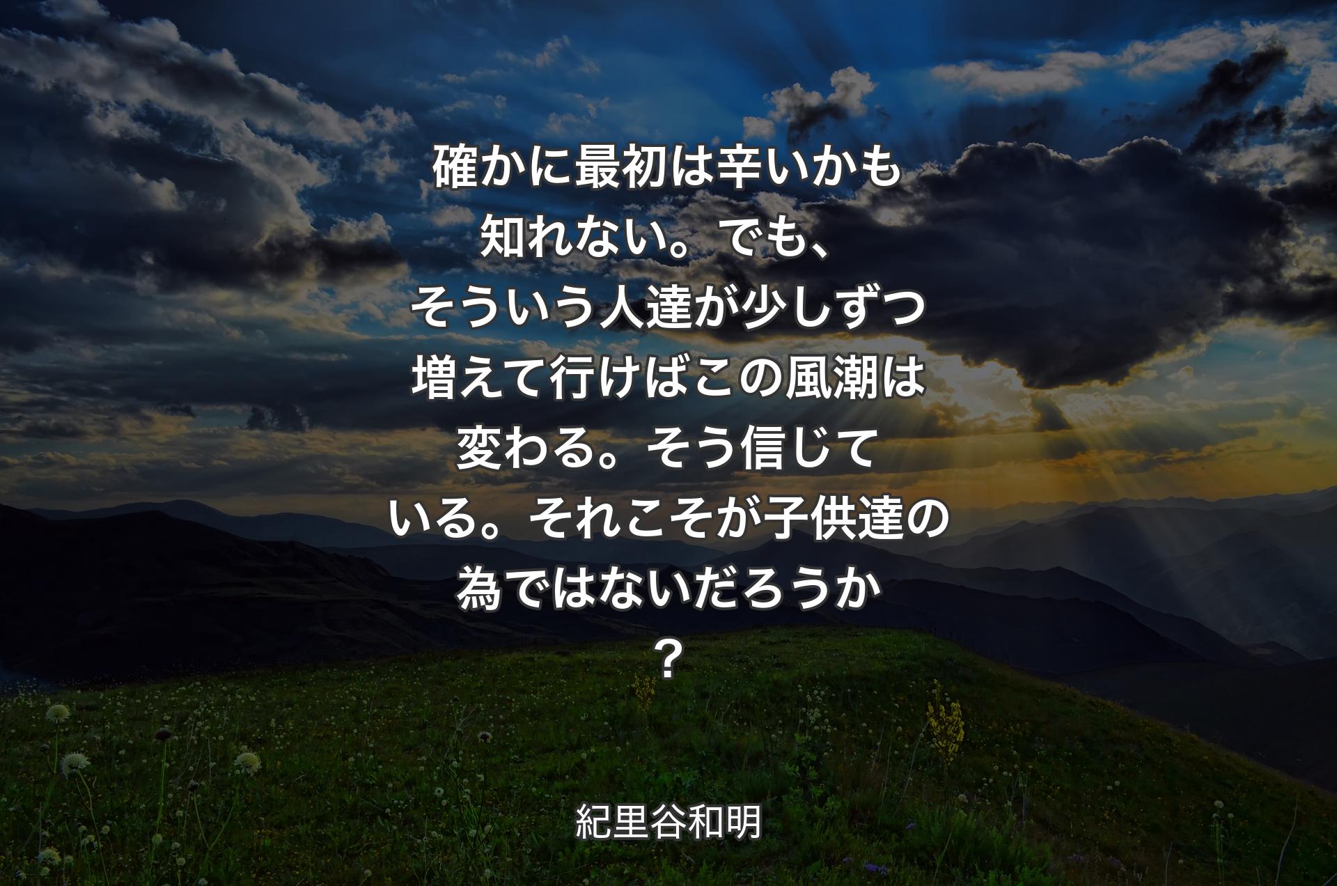 確かに最初は辛いかも知れない。でも、そういう人達が少しずつ増えて行けばこの風潮は変わる。そう信じている。それこそが子供達の為ではないだろうか？ - 紀里谷和明