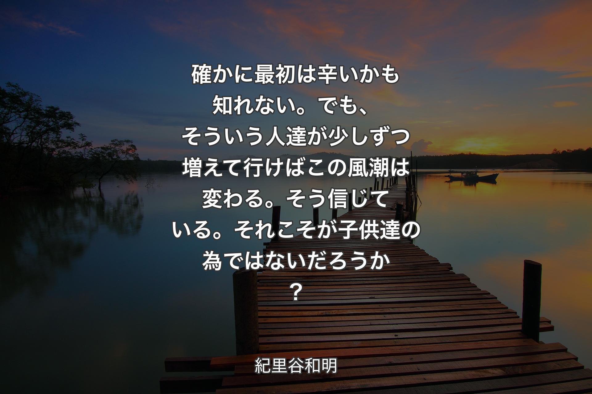 確かに最初は辛いかも知れない。でも、そういう人達が少しずつ増えて行けばこの風潮は変わる。そう信じている。それこそが子供達の為ではないだろうか？ - 紀里谷和明