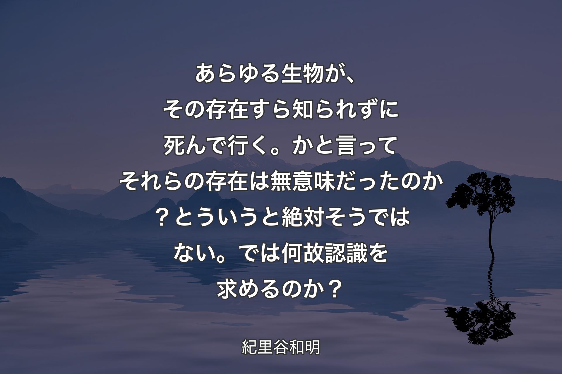 【背景4】あらゆる生物が、その存在すら知られずに死んで行く。かと言ってそれらの存在は無意味だったのか？とういうと絶対そうではない。では何故認識を求めるのか？ - 紀里谷和明