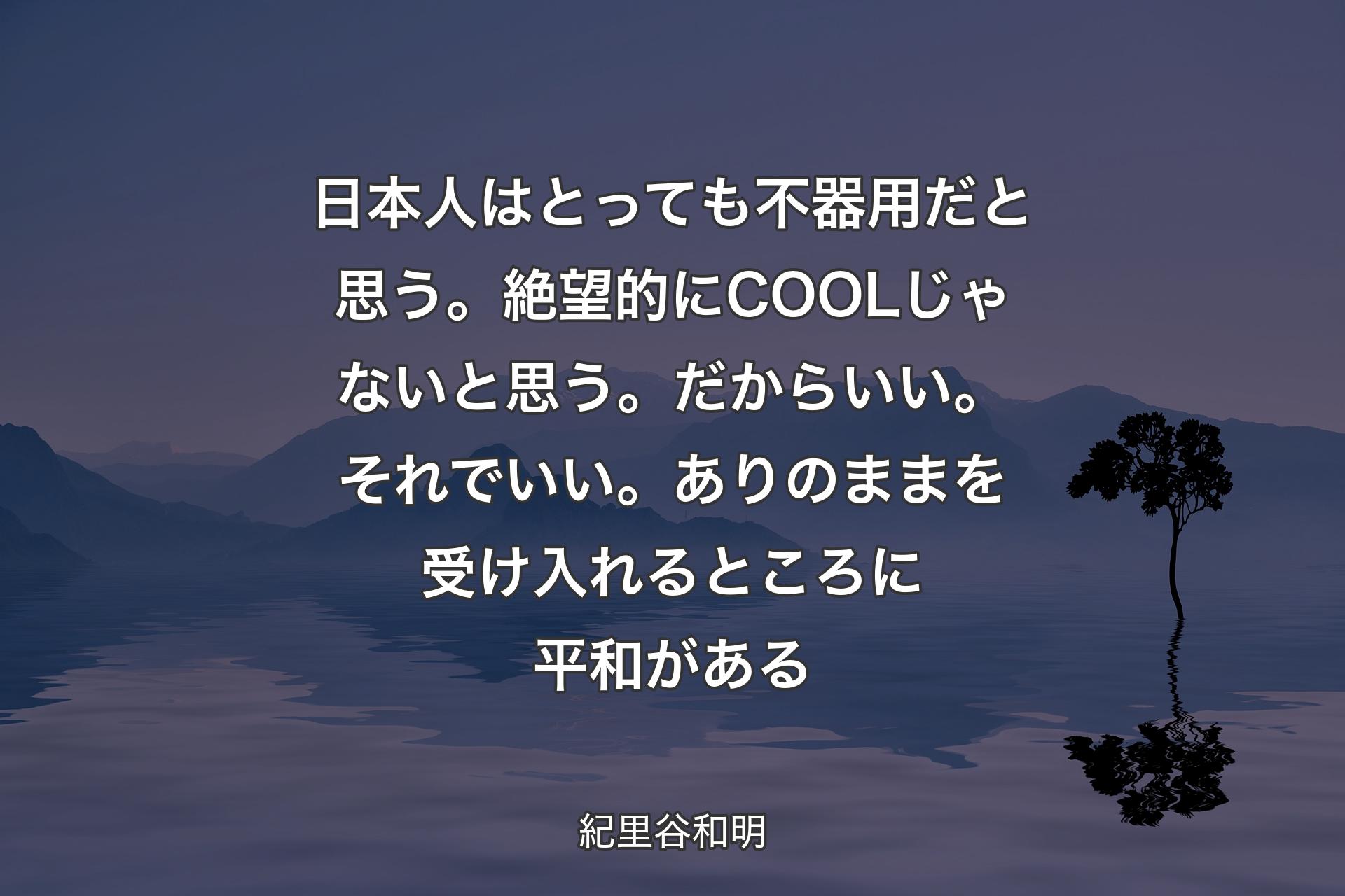 【背景4】日本人はとっても不器用だと思う。絶望的にCOOLじゃないと思う。だからいい。それでいい。ありのままを受け入れるところに平和がある - 紀里谷和明