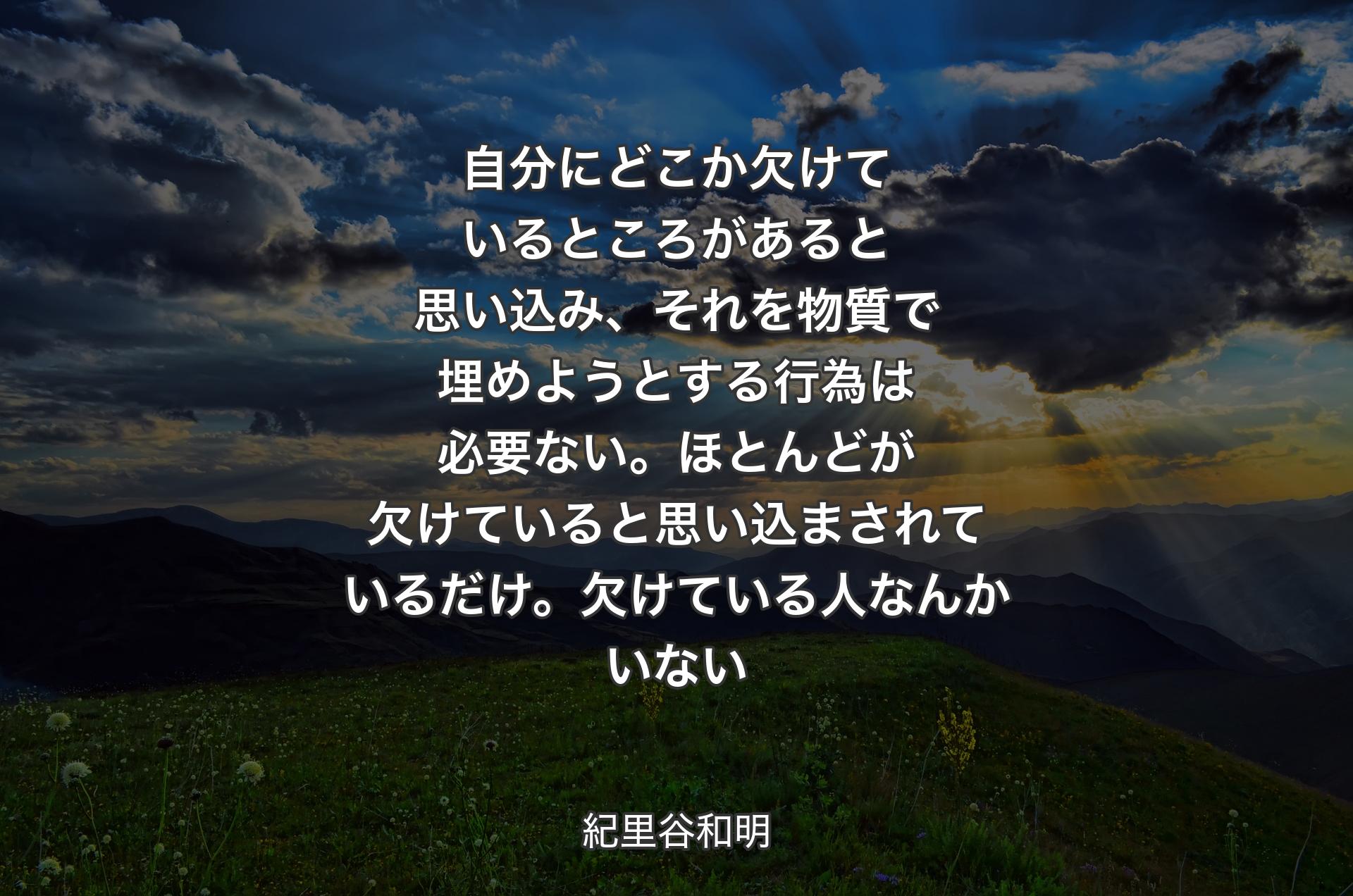 自分にどこか欠けているところがあると思い込み、それを物質で埋めようとする行為は必要ない。ほとんどが欠けていると思い込まされているだけ。欠けている人なんかいない - 紀里谷和明