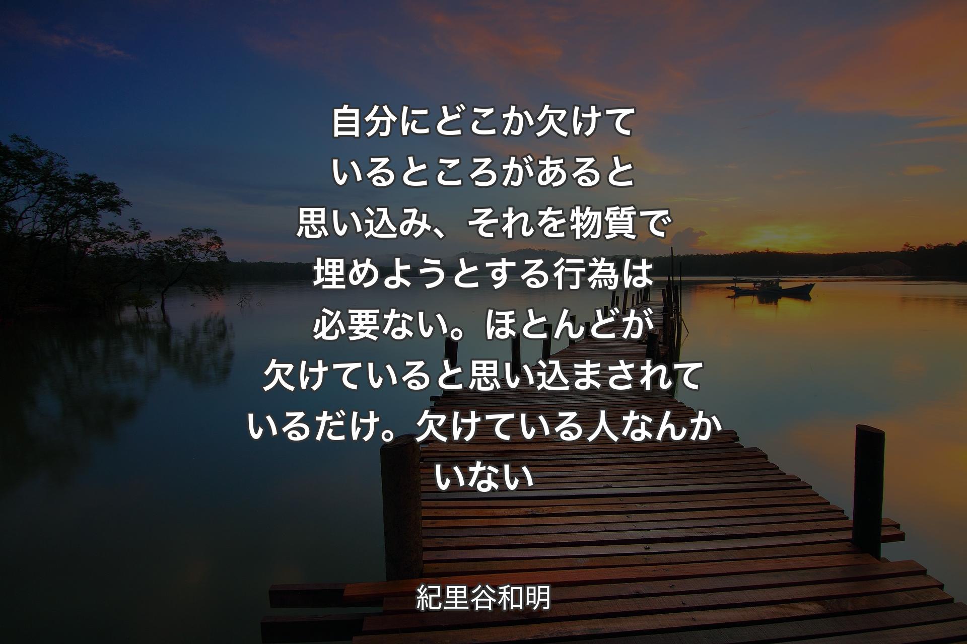 自分にどこか欠け��ているところがあると思い込み、それを物質で埋めようとする行為は必要ない。ほとんどが欠けていると思い込まされているだけ。欠けている人なんかいない - 紀里谷和明