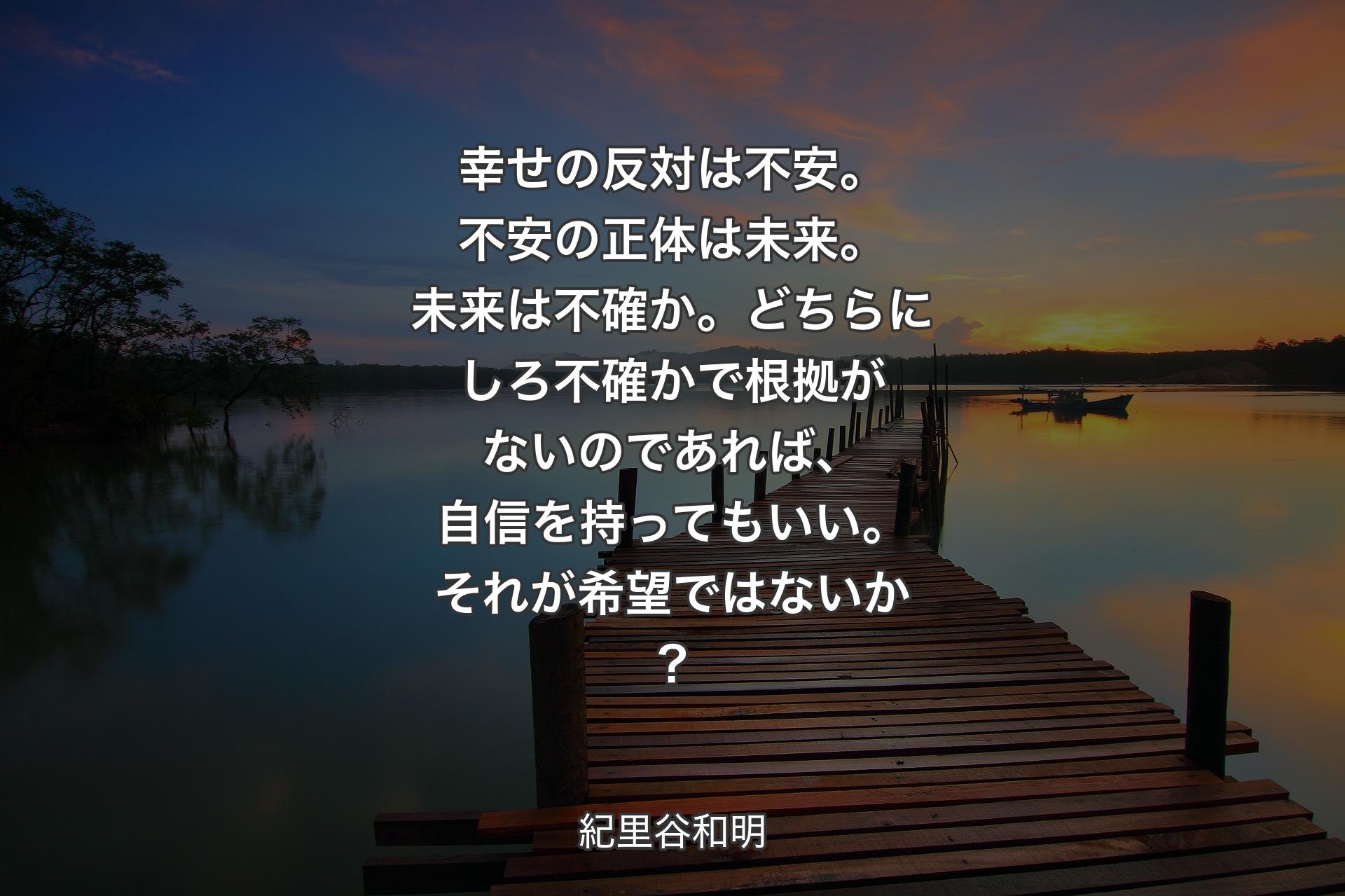 【背景3】幸せの反対は不安。不安の正体は未来。未来は不確か。どちらにしろ不確かで根拠がないのであれば、自信を持ってもいい。それが希望ではないか？ - 紀里谷和明