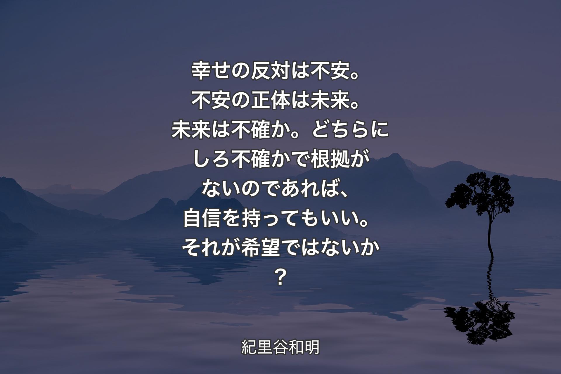 幸せの反対は不安。不安の正体は未来。未来は不確か。どちらにしろ不確かで根拠がないのであれば、自信を持ってもいい。それが希望ではないか？ - 紀里谷和明