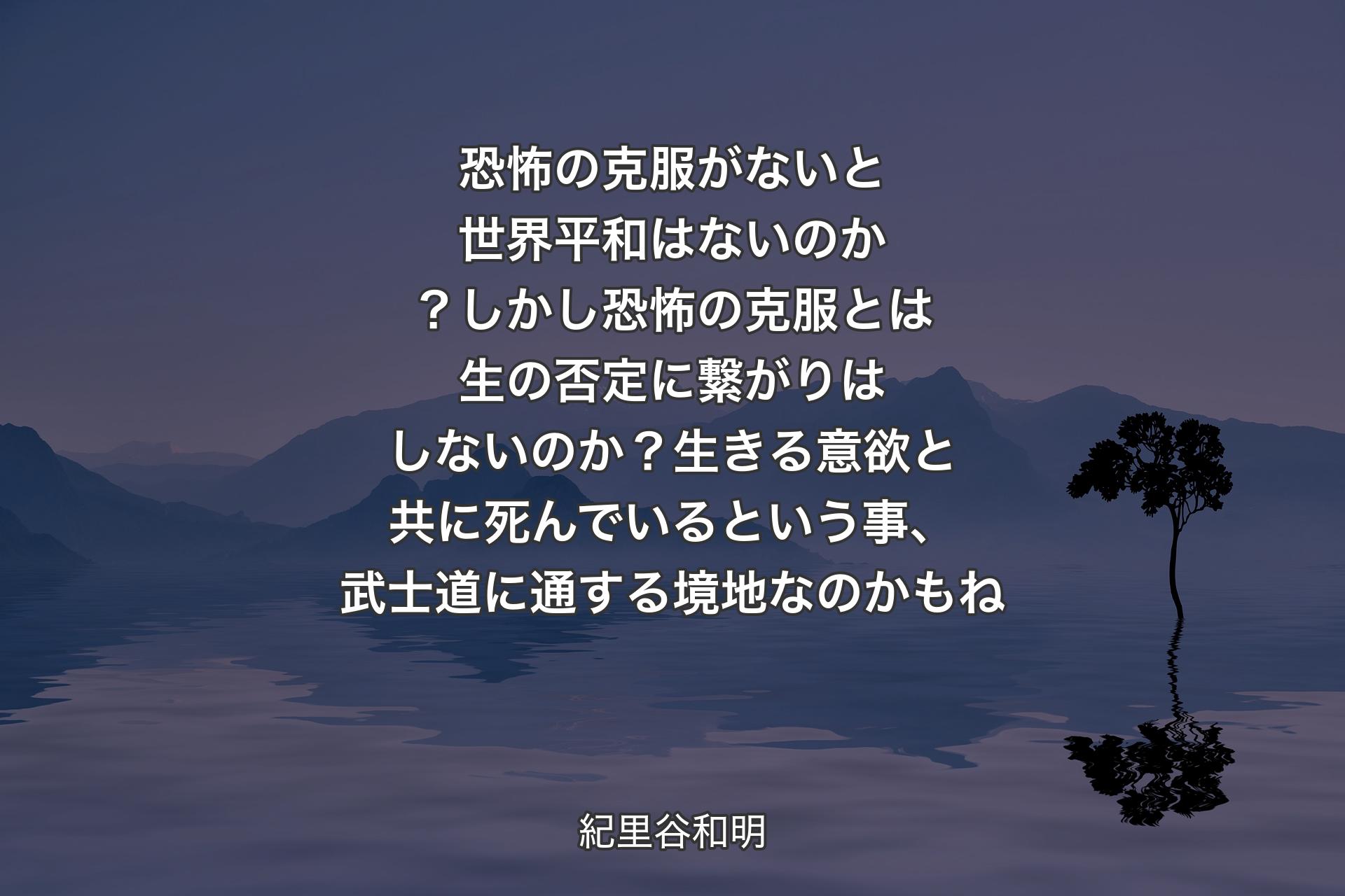 【背景4】恐怖の克服がないと世界平和はないのか？ しかし恐怖の克服とは生の否定に繋がりはしないのか？ 
生きる意欲と共に死んでいるという事、武士道に通する境地なのかもね - 紀里谷和明