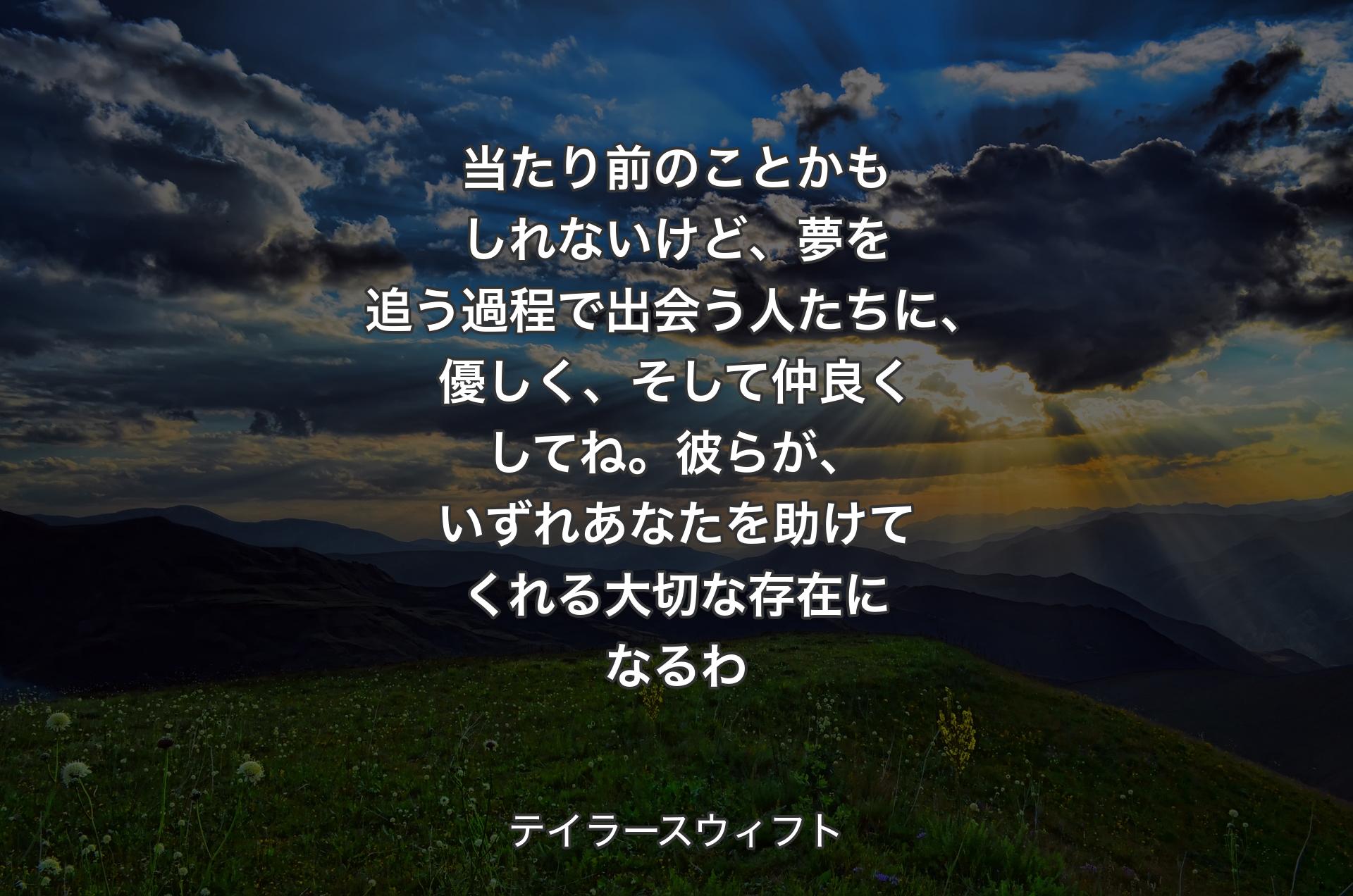 当たり前のことかもしれないけど、夢を追う過程で出会う人たちに、優しく、そして仲良くしてね。彼らが、いずれあなたを助けてくれる大切な存在になるわ - テイラースウィフト