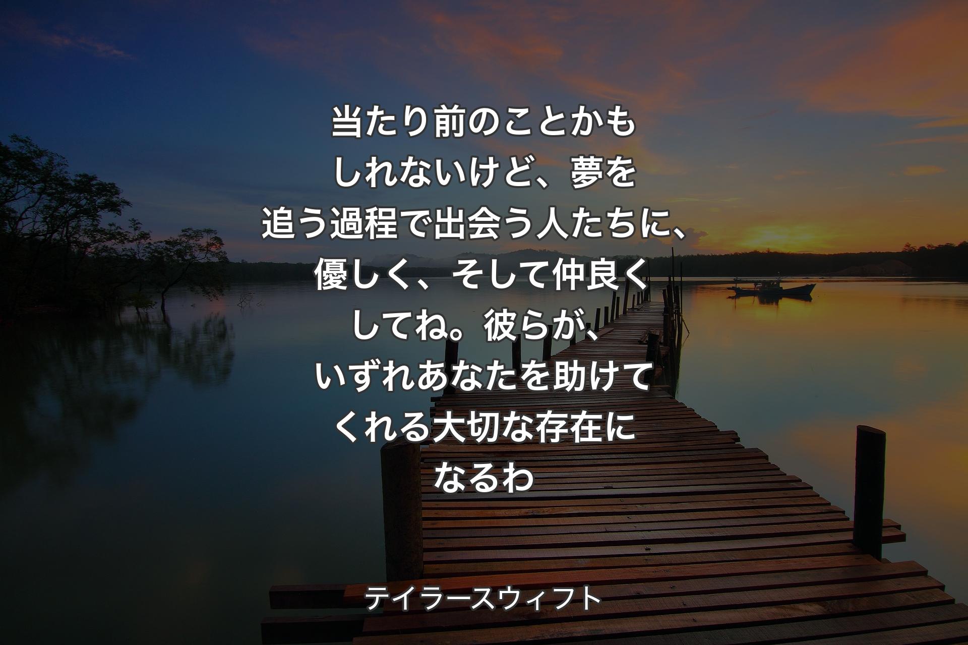 【背景3】当たり前のことかもしれないけど、夢を追う過程で出会う人たちに、優しく、そして仲良くしてね。彼らが、いずれあなたを助けてくれる大切な存在になるわ - テイラースウィフト