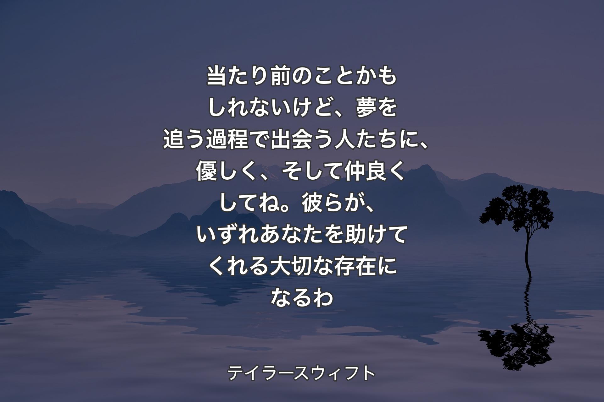 【背景4】当たり前のことかもしれないけど、夢を追う過程で出会う人たちに、優しく、そして仲良くしてね。彼らが、いずれあなたを助けてくれる大切な存在になるわ - テイラースウィフト