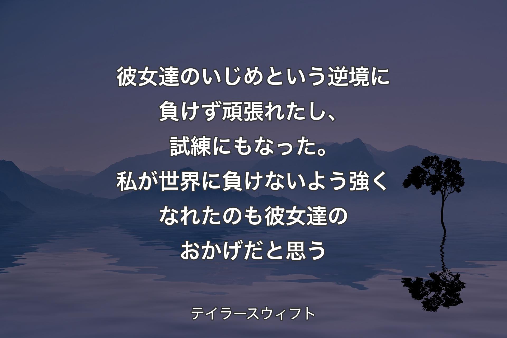 【背景4】彼女達のいじめという逆境に負けず頑張れたし、試練にもなった。私が世界に負けないよう強くなれたのも彼女達のおかげだと思う - テイラースウィフト