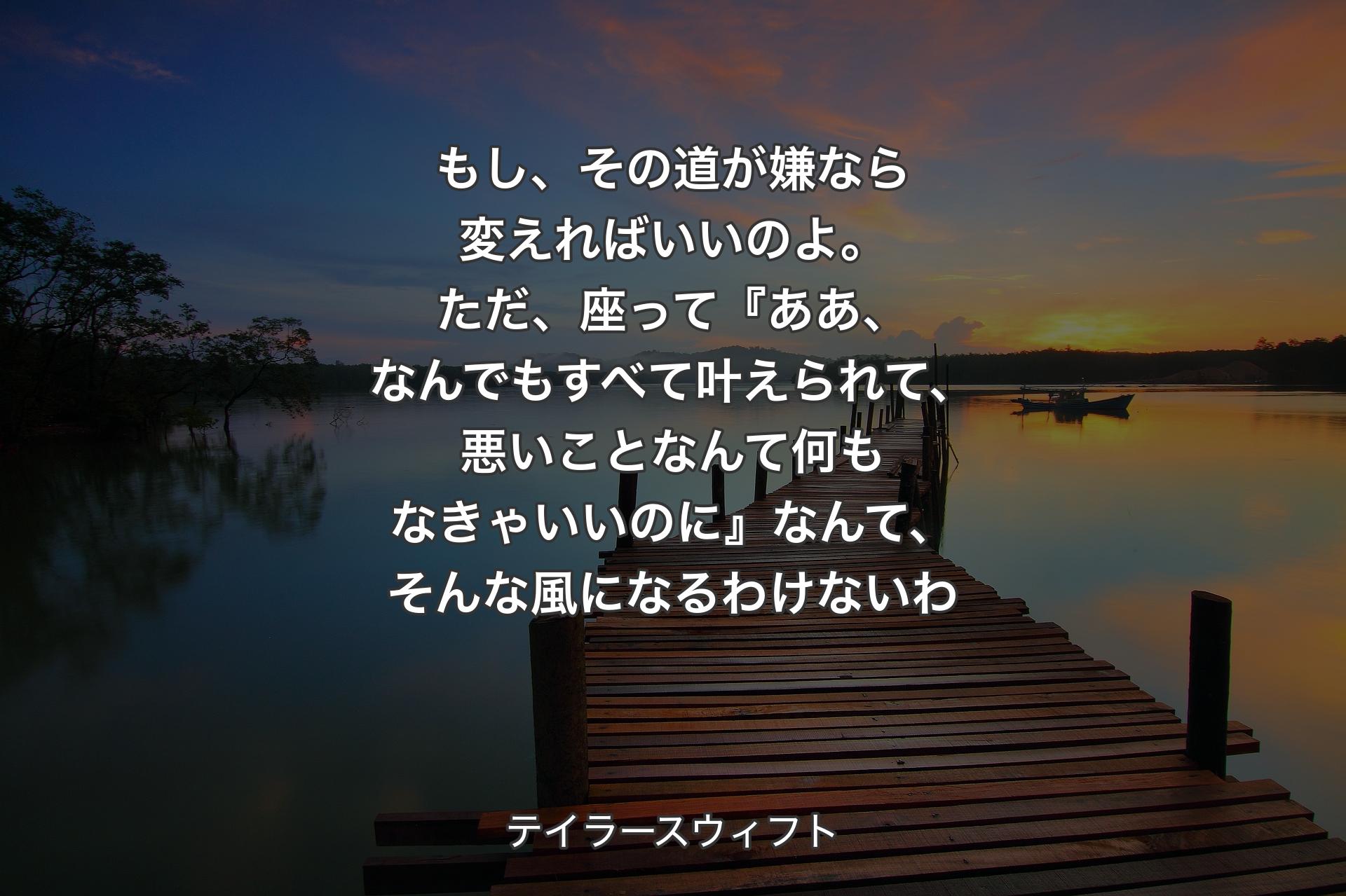 【背景3】もし、その道が嫌なら変えればいいのよ。ただ、座って『ああ、なんでもすべて叶えられて、悪いことなんて何もなきゃいいのに』なんて、そんな風になるわけないわ - テイラースウィフト