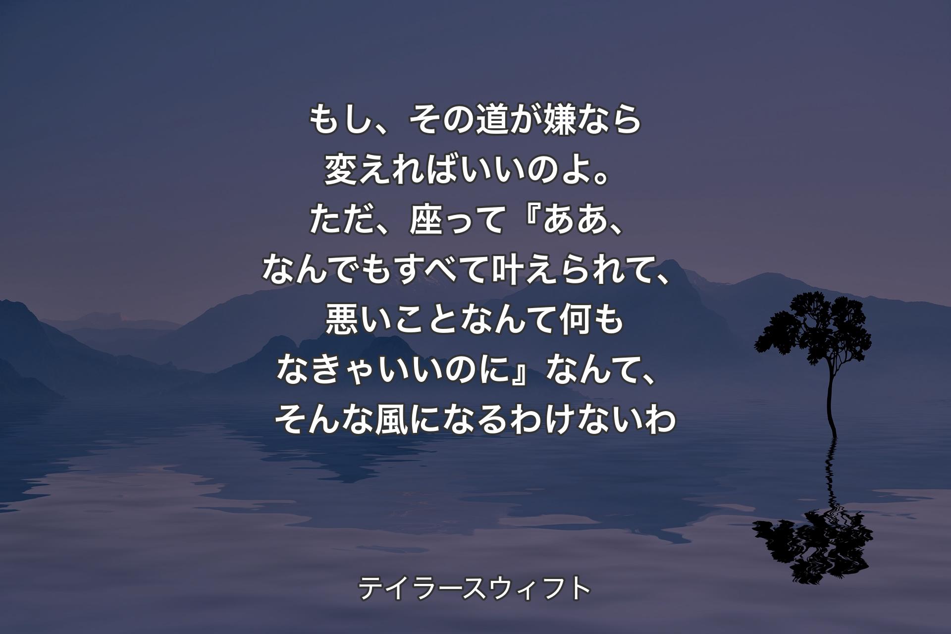 もし、その道が嫌なら変えればいいのよ。ただ、座って『ああ、なんでもすべて叶えられて、悪いことなんて何もなきゃいいのに』なんて、そんな風になるわけないわ - テイラースウィフト