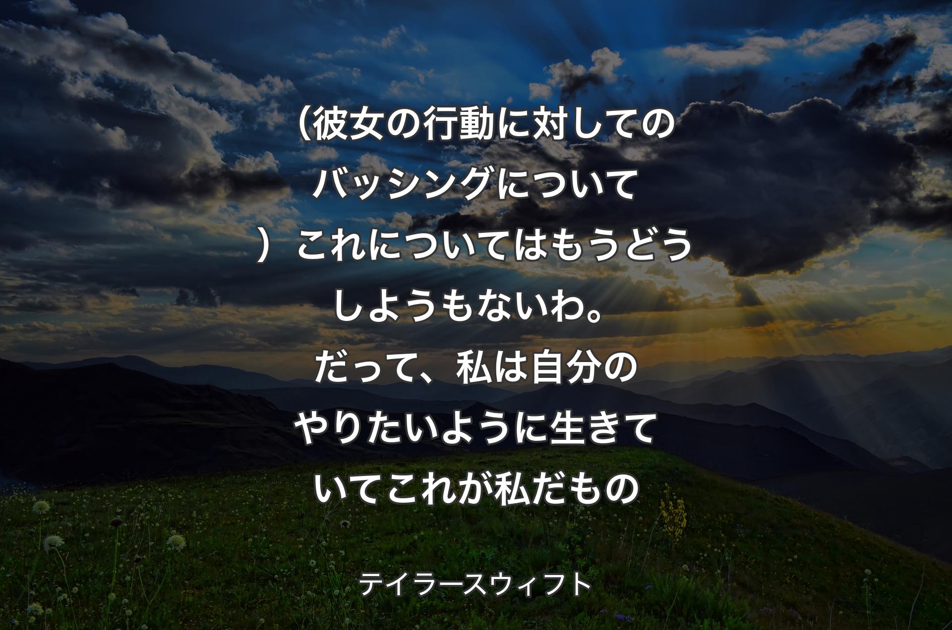 （彼女の行動に対してのバッシングについて）これについてはもうどうしようもないわ。だって、私は自分のやりたいように生きていてこれが私だもの - テイラースウィフト