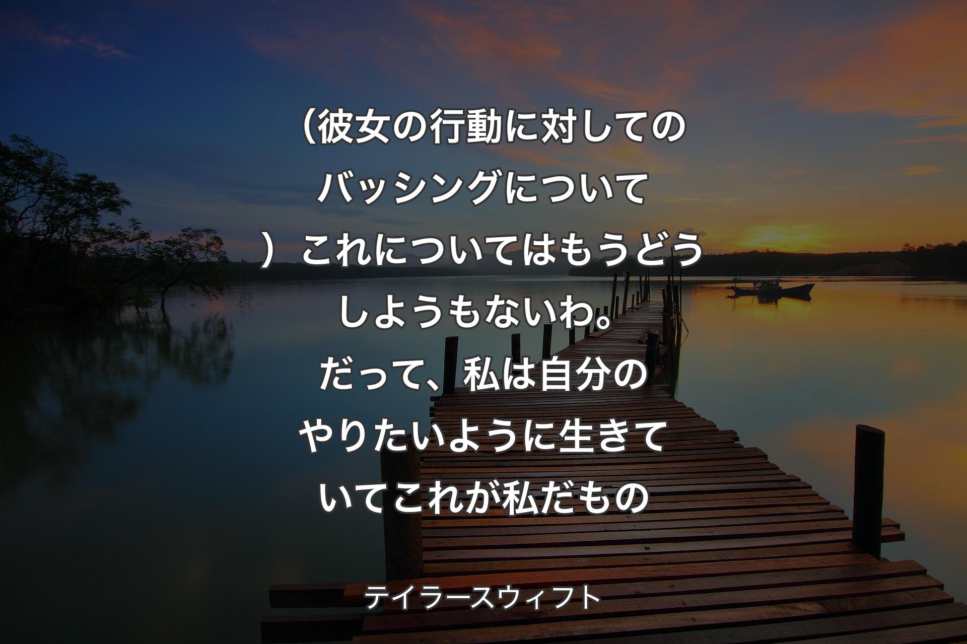 【背景3】（彼女の行動に対してのバッシングについて）これについてはもうどうしようもないわ。だって、私は自分のやりたいように生きていてこれが私だもの - テイラースウィフト