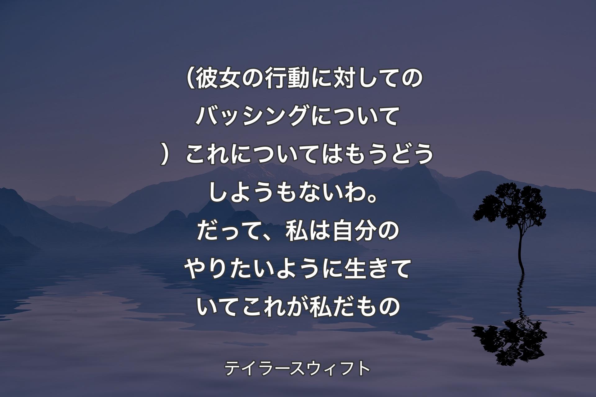 【背景4】（彼女の行動に対してのバッシングについて）これについてはもうどうしようもないわ。だって、私は自分のやりたいように生きていてこれが私だもの - テイラースウィフト