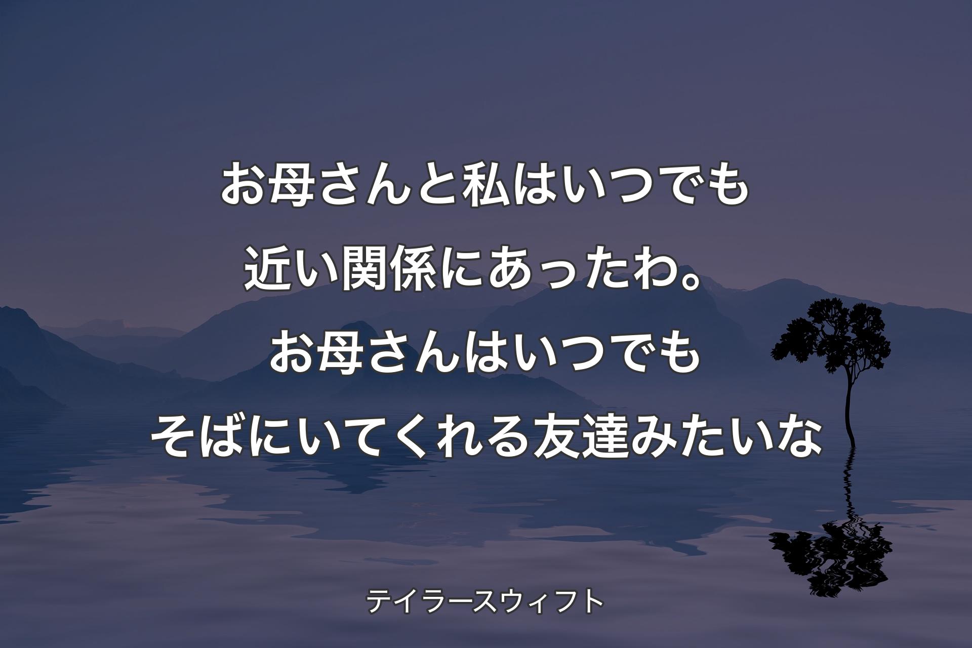 【背景4】お母さんと私はいつでも近い関係にあったわ。お母さんはいつでもそばにいてくれる友達みたいな - テイラースウィフト