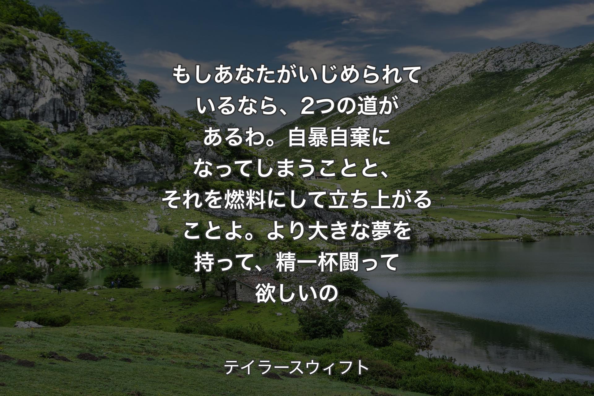 【背景1】もしあなたがいじめられているなら、2つの道があるわ。自暴自棄になってしまうことと、それを燃料にして立ち上がることよ。より大きな夢を持って、精一杯闘って欲しいの - テイラ�ースウィフト