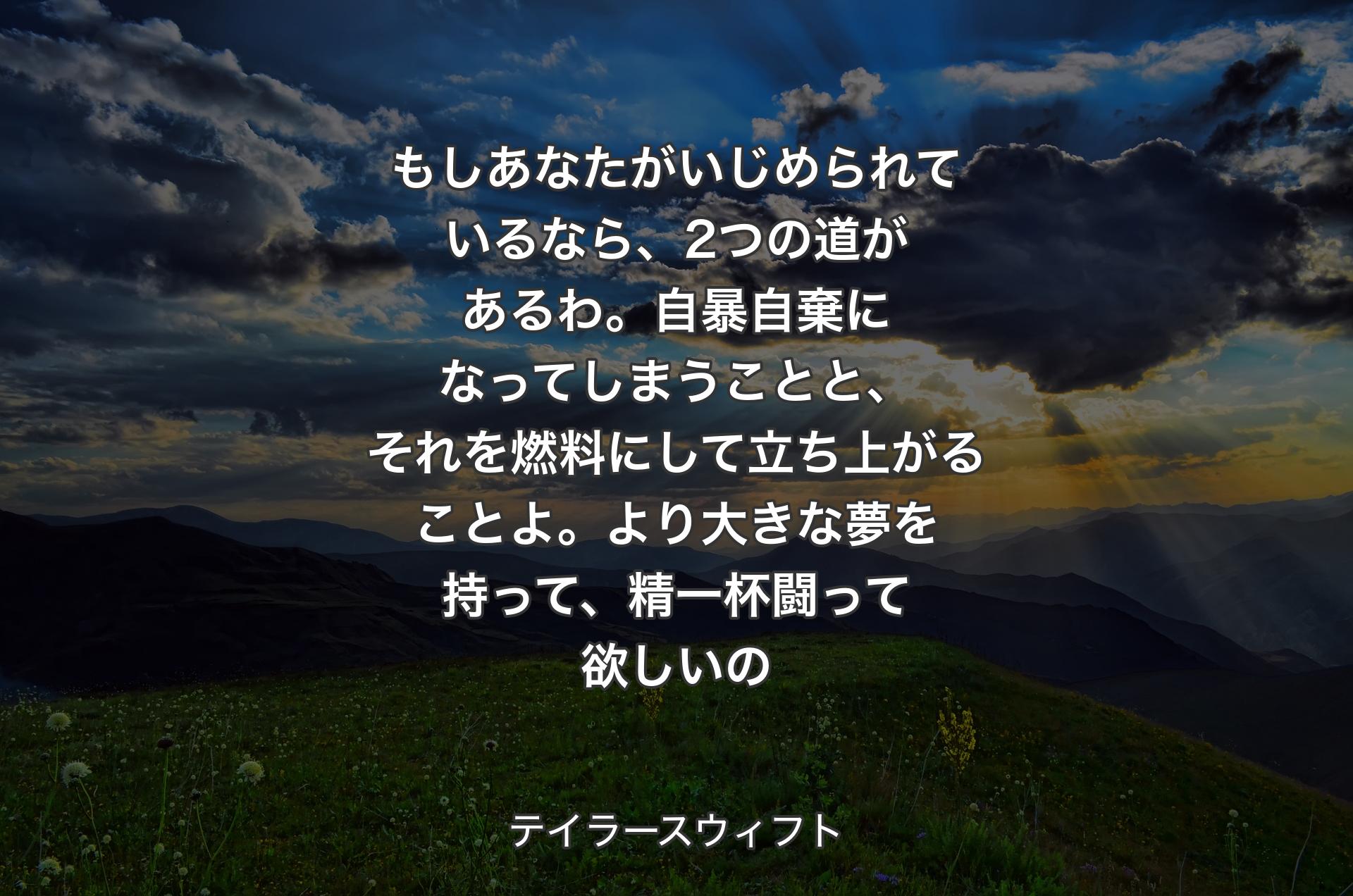 もしあなたがいじめられているなら、2つの道があるわ。自暴自棄になってしまうことと、それを燃料にして立ち上がることよ。より大きな夢を持って、精一杯闘って欲しいの - テイラースウィフト