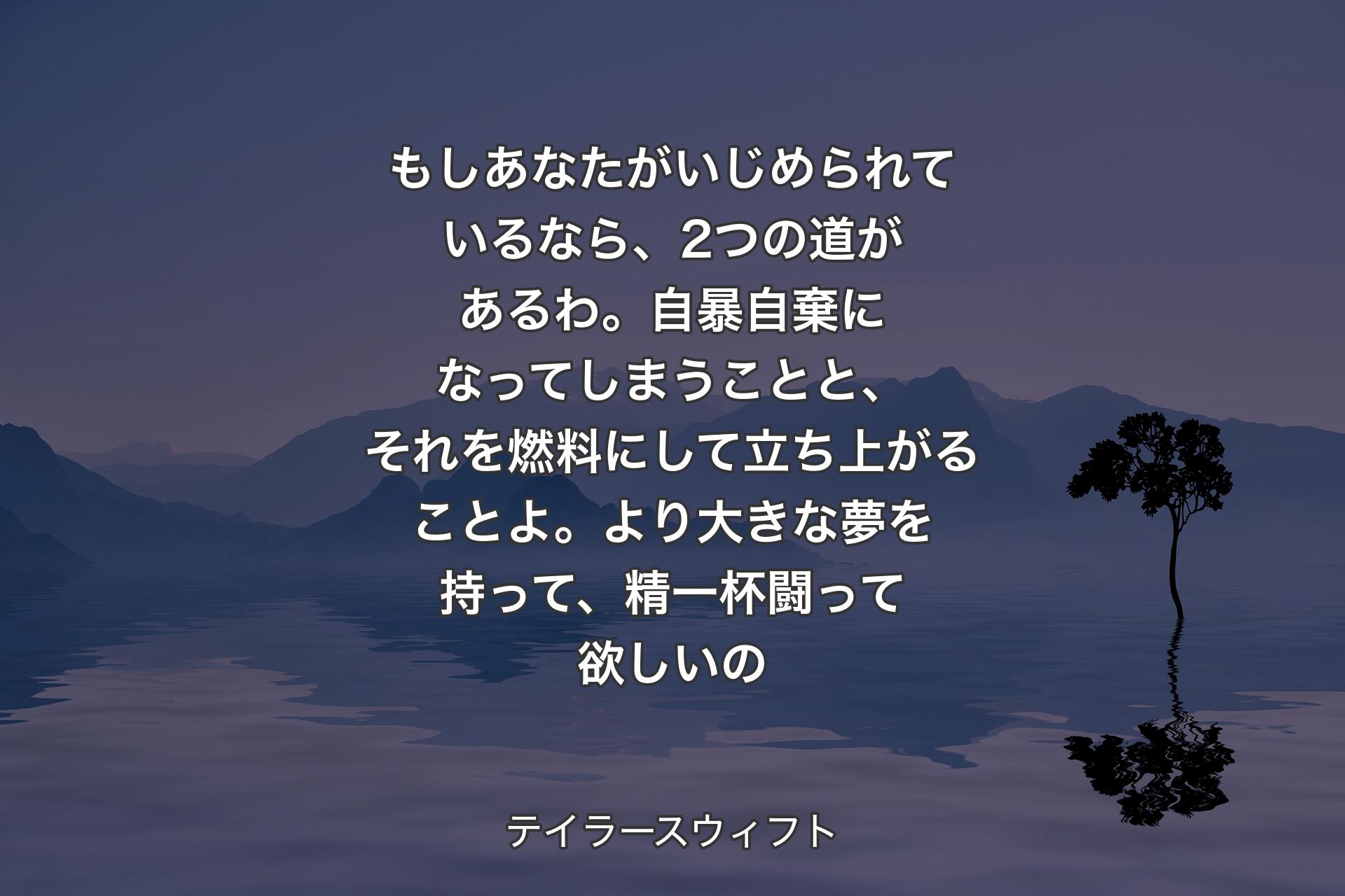 もしあなたがいじめられているなら、2つの道があるわ。自暴自棄になってしまうことと、それを燃料にして立ち上がることよ。より大きな夢を持って、精一杯闘って欲しいの - テイラースウィフト