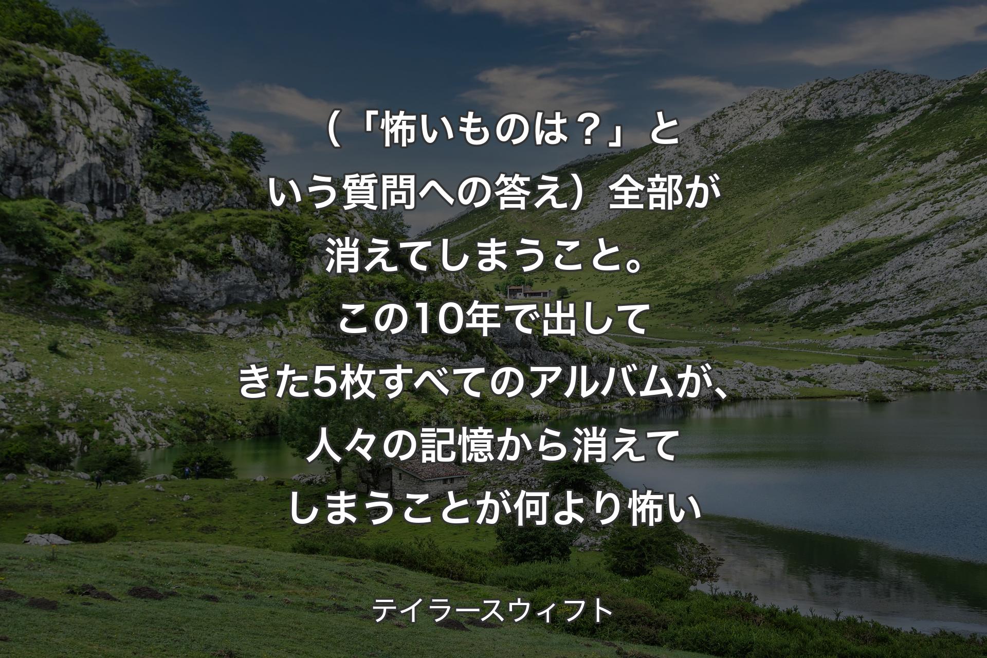 【背景1】（「怖いものは？」という質問への答え）全部が消えてしまうこと。この10年で出してきた5枚すべてのアルバムが、人々の記憶から消えてしまうことが何より怖い - テイラースウィフト