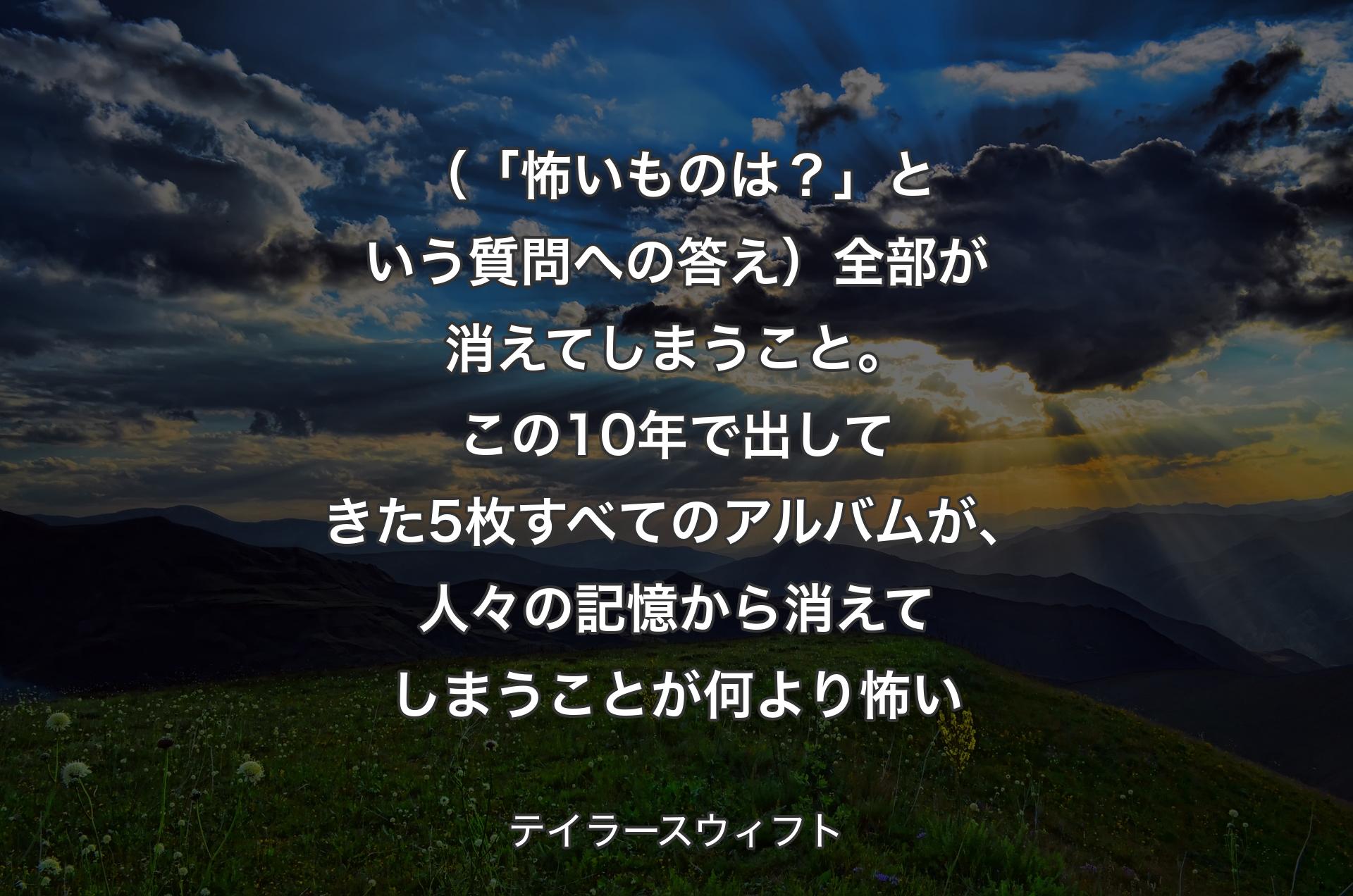 （「怖いものは？」という質問への答え）全部が消えてしまうこと。この10年で出してきた5枚すべてのアルバムが、人々の記憶から消えてしまうことが何より怖い - テイラースウィフト