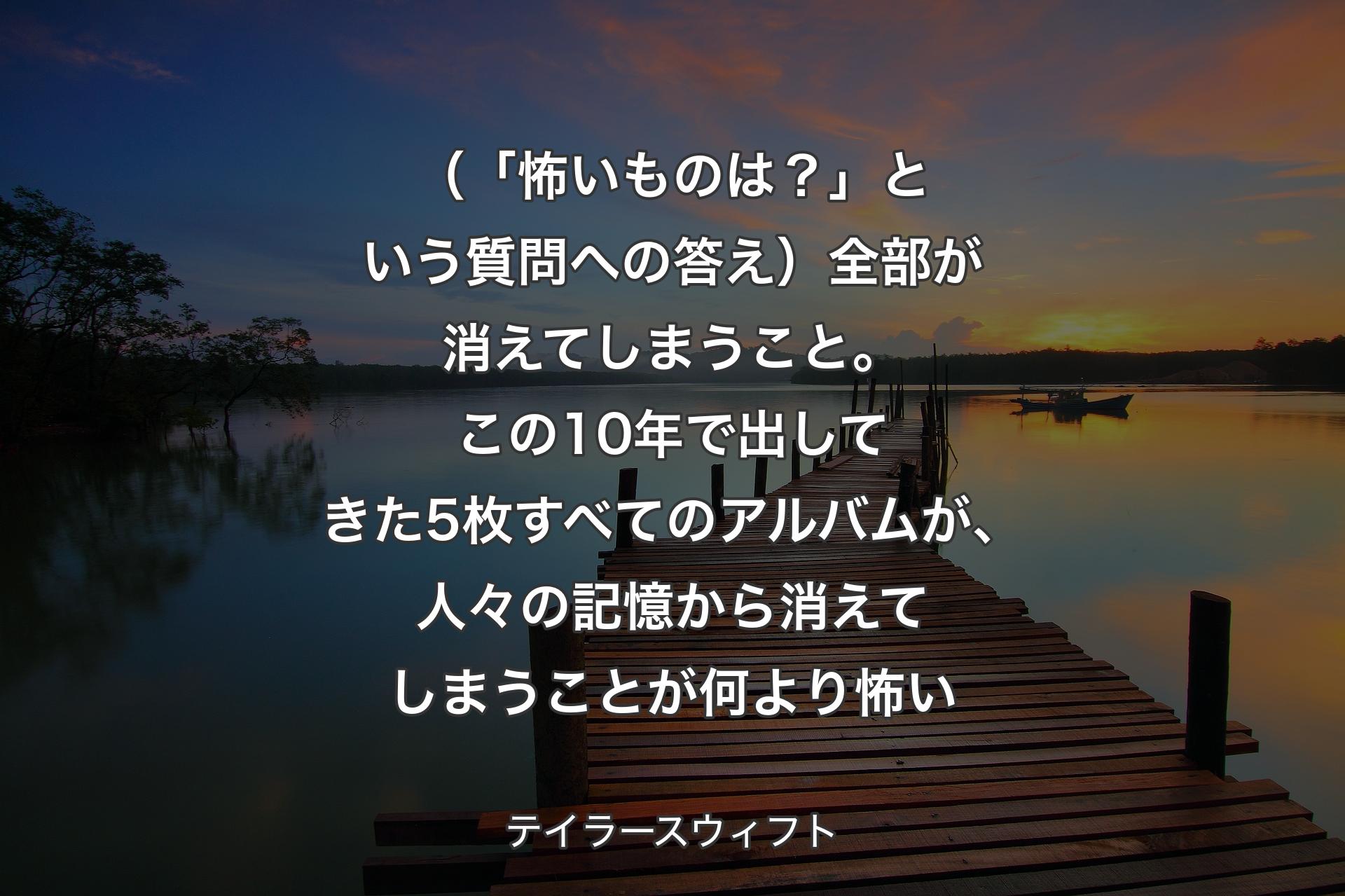 【背景3】（「怖いものは？」という質問への答え）全部が消えてしまうこと。この10年で出してきた5枚すべてのアルバムが、人々の記憶から消えてしまうことが何より怖い - テイラースウィフト