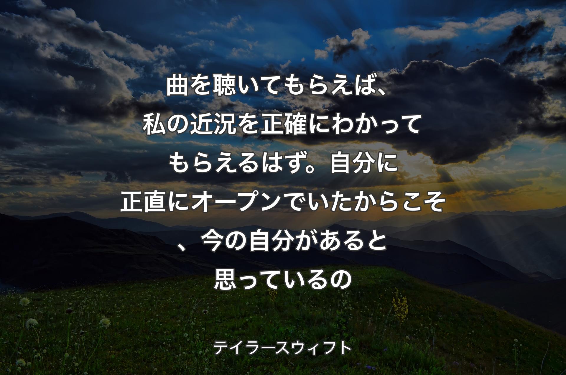 曲を聴いてもらえば、私の近況を正確にわかってもらえるはず。自分に正直にオープンでいたからこそ、今の自分があると思っているの - テイラースウィフト