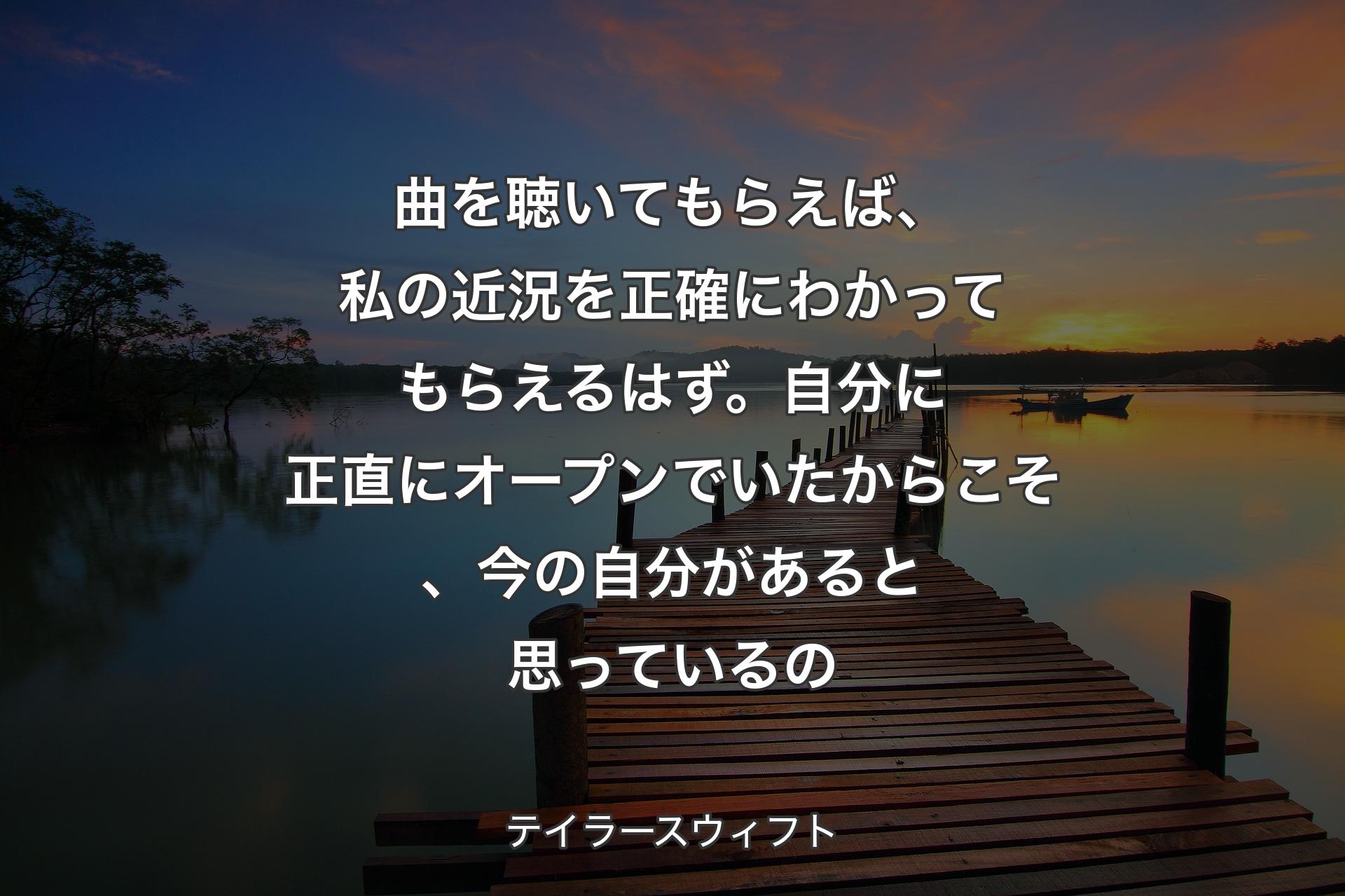 曲を聴いてもらえば、私の近況を正確にわかってもらえるはず。自分に正直にオープンでいたからこそ、今の自分があると思っているの - テイラースウィフト