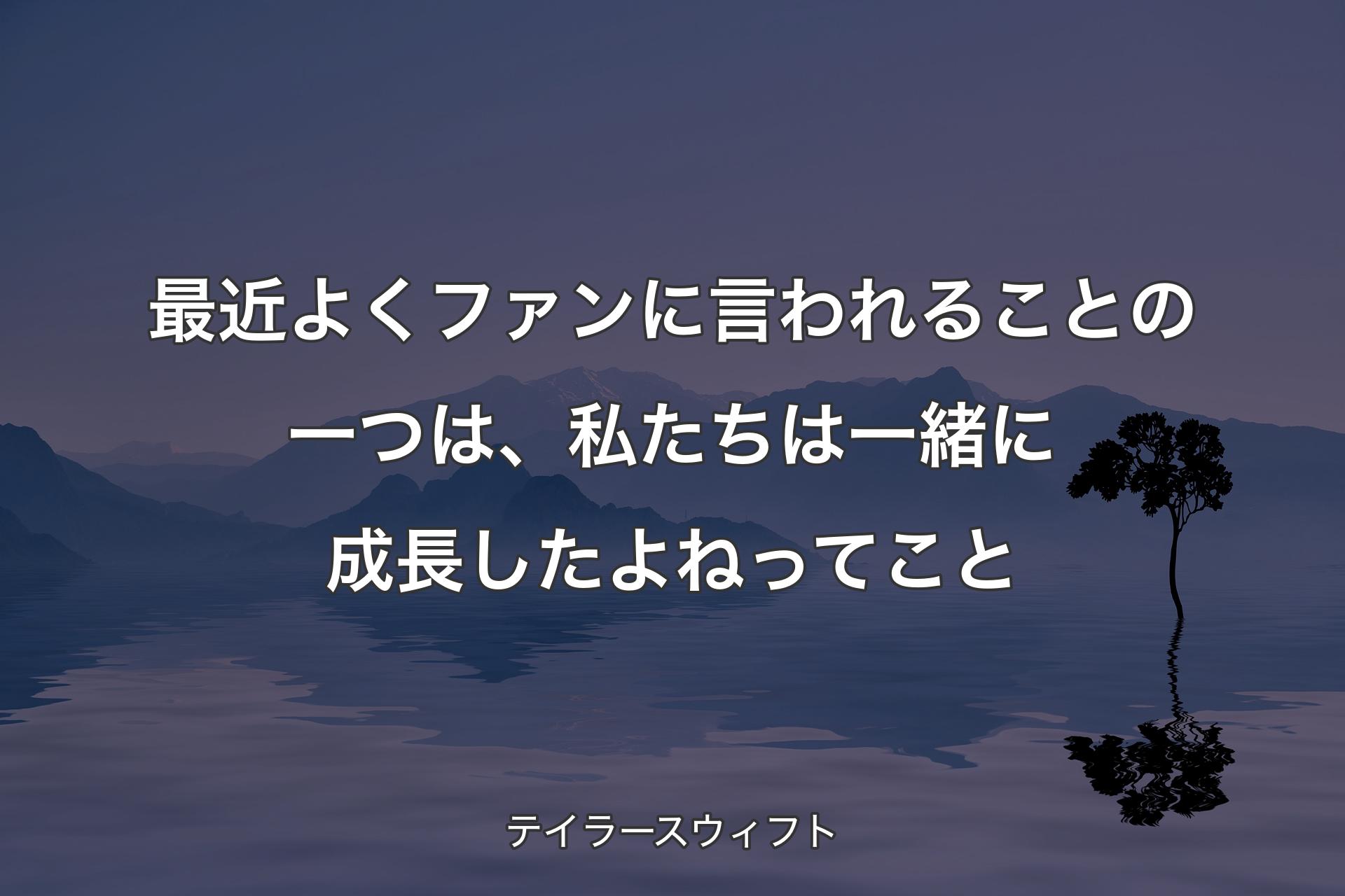 【背景4】最近よくファンに言われることの一つは、私たちは一緒に成長したよねってこと - テイラースウィフト