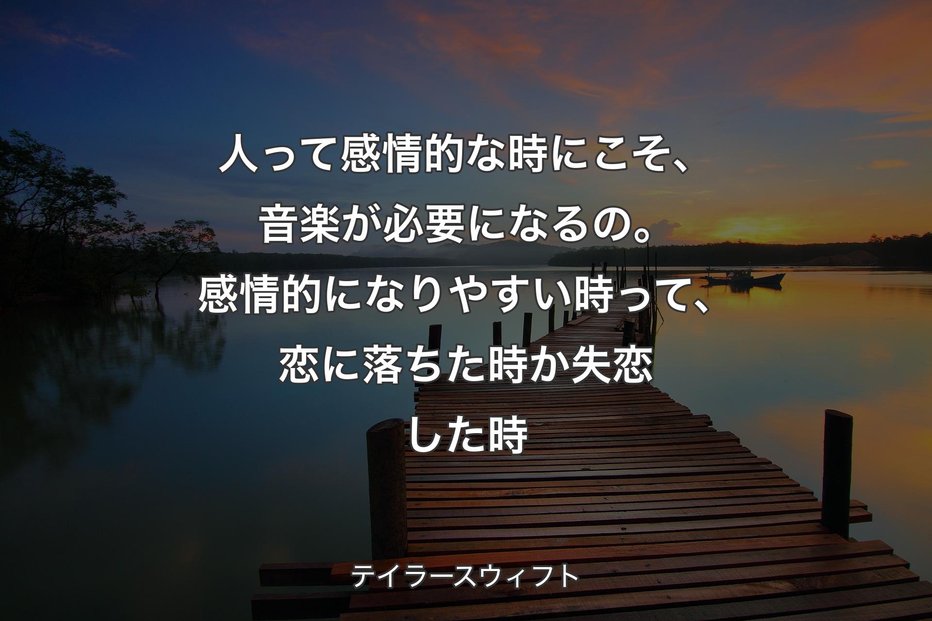 人って感情的な時にこそ、音楽が必要になるの。感情的になりやすい時って、恋に落ちた時か失恋した時 - テイラースウィフト