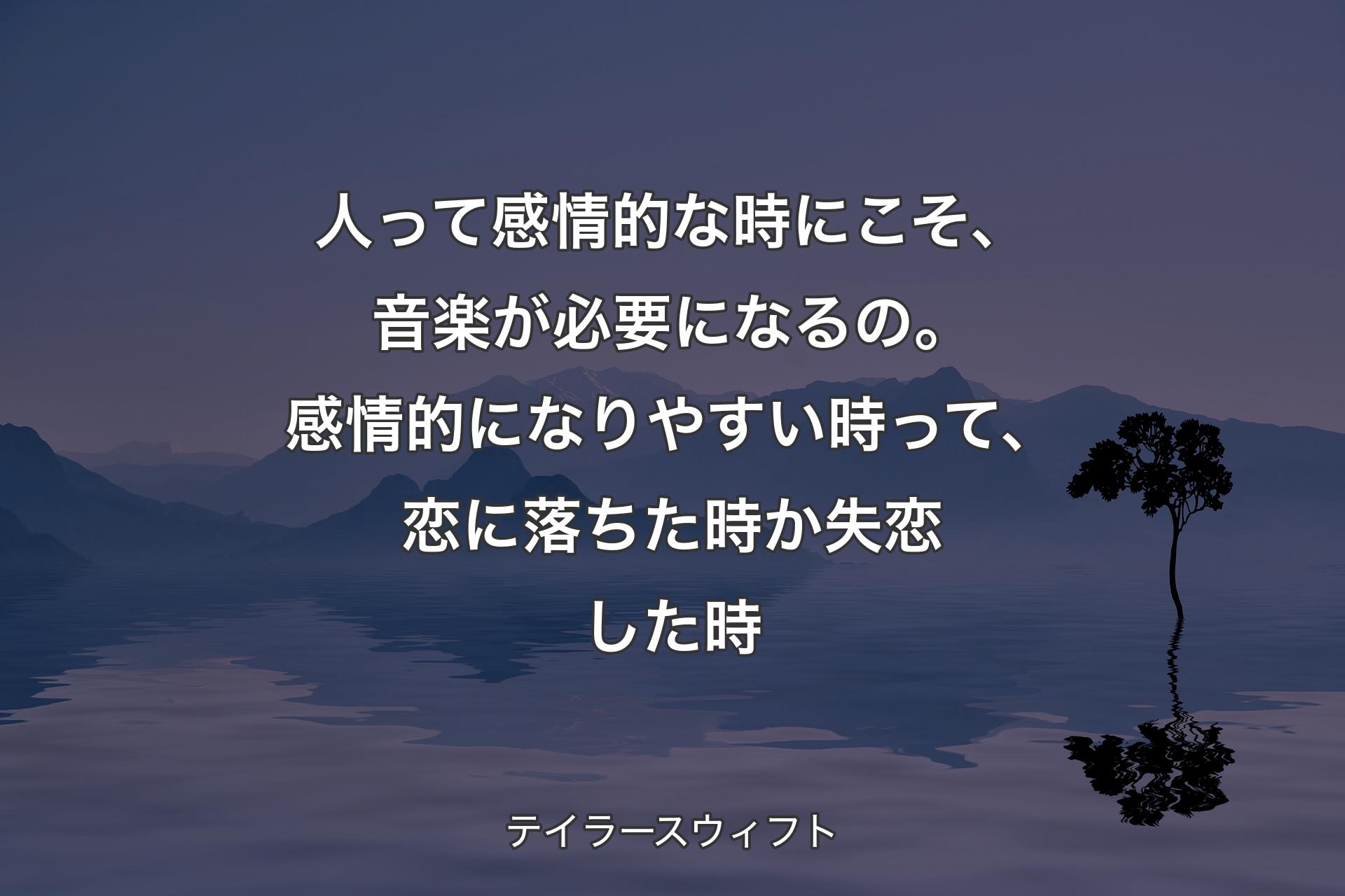 【背景4】人って感情的な時にこそ、音楽が必要になるの。感情的になりやすい時って、恋に落ちた時か失恋した時 - テイラースウィフト