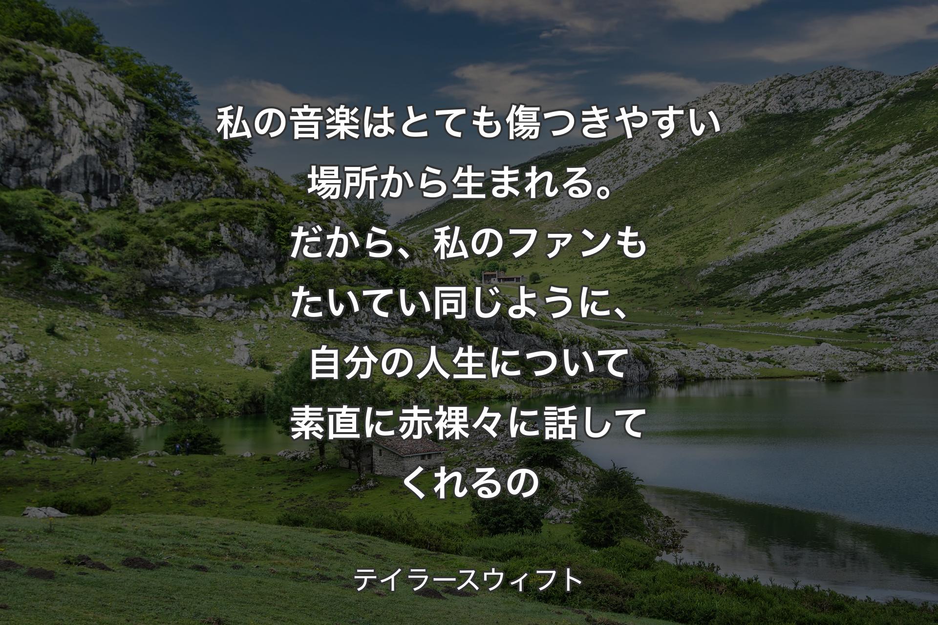 私の音楽はとても傷つきやすい場所から生まれる。だから、私のファンもたいてい同じように、自分の人生について素直に赤裸々に話してくれるの - テイラースウィフト