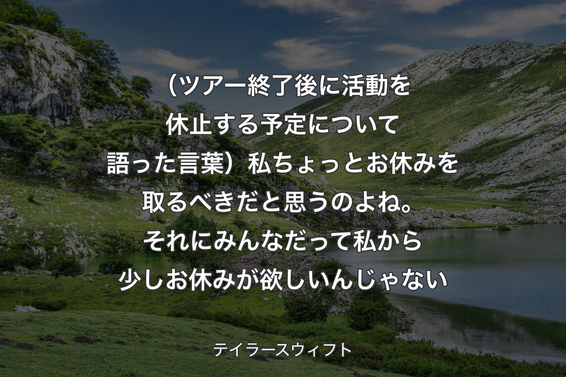 【背景1】（ツアー終了後に活動を休止する予定について語った言葉）私ちょっとお休みを取るべきだと思うのよね。それにみんなだって私から少しお休みが欲しいんじゃない - テイラースウィフト