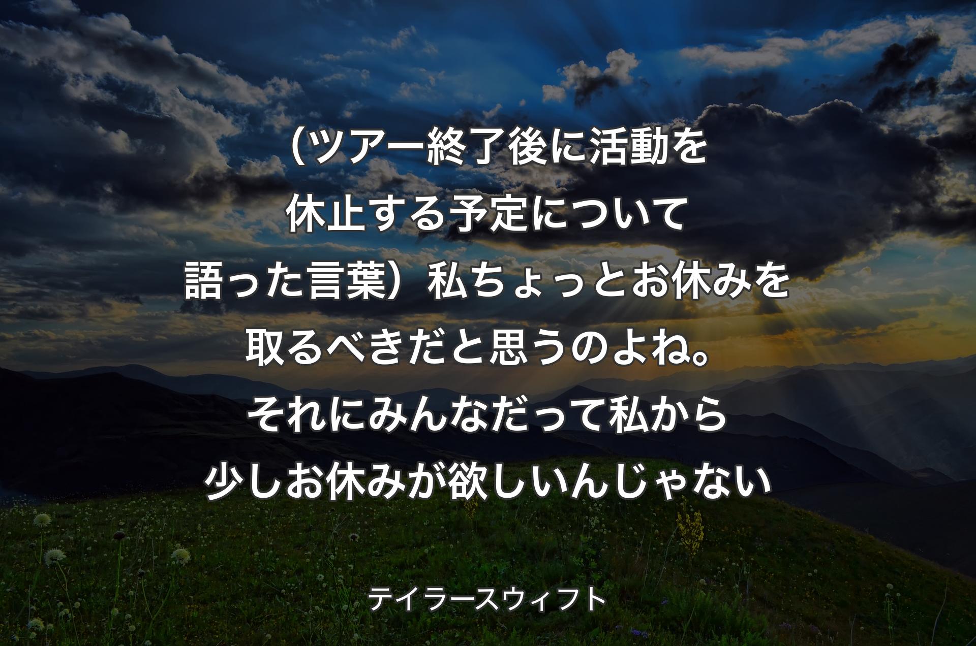 （ツアー終了後に活動を休止する予定について語った言葉）私ちょっとお休みを取るべきだと思うのよね。それにみんなだって私から少しお休みが欲しいんじゃない - テイラースウィフト